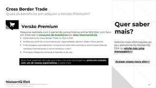 © 2022 Nielsen Consumer LLC. All Rights Reserved.
36
Cross Border Trade
Quer saber
mais?
Quais os benefícios em adquirir a Versão Premium?
Fonte: NIQ Ebit - Webshoppers 46 – Benefícios Versão Premium
Versão Premium
Pesquisa realizada com o painel de consumidores online NIQ Ebit, com foco
em entender o consumo de brasileiros em sites internacionais.
▪ Performance do Cross Border Trade no 1S22 vs 1S21;
▪ Análise por perfil de consumidores por regionalidade, gênero, idade e faixa salarial;
▪ % de shoppers que realizaram compras em sites internacionais e os principais sites de
compras internacionais e como conheceu o site?;
▪ Principais categorias compras e frequência de uso;
Quer ficar sabendo de tudo que rolou nos sites estrangeiros, entre em contato
com um de nossos especialistas e saiba mais
Acesse nosso novo site>>
Solicite mais informações ao
seu atendimento NielsenIQ
Ebit ou envie-nos uma
mensagem>>
 