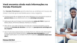 Photo placeholder
© 2022 Nielsen Consumer LLC. All Rights Reserved.
39
Você encontra ainda mais informações na
Versão Premium!
Na Versão Premium aprofundamos as análises em busca do
maior nível de granularidade para o seu negócio.
▪ Conheça quais são as categorias de maior destaque no e-commerce e quais os
pontos-chave para se diferenciar e ter uma estratégia vencedora.
▪ Saiba quais são as principais movimentações das cestas de FMCG: Higiene &
Beleza, Bazar, Alimentos, Bebidas, Petshop e Limpeza;
▪ Além de ter uma visão ampla do mercado de e-commerce brasileiro, que te
auxiliará nas tomadas de decisões e também no planejamento estratégico do
seu negócio.
• Isso e muito mais você encontra na versão Premium. Solicite mais informações
ao seu atendimento NielsenIQ Ebit ou envie-nos uma mensagem>>. Você
também pode adquirir as versões Premium e Capítulos, acessando nosso novo
site>>.
Fonte: NIQ Ebit- Webshoppers 46 – Considerações Finais
 