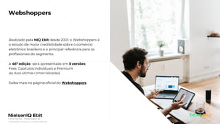 © 2022 Nielsen Consumer LLC. All Rights Reserved.
4
Webshoppers
Realizado pela NIQ Ebit desde 2001, o Webshoppers é
o estudo de maior credibilidade sobre o comércio
eletrônico brasileiro e a principal referência para os
profissionais do segmento.
A 46ª edição será apresentada em 3 versões:
Free, Capítulos Individuais e Premium
(as duas últimas comercializadas).
Saiba mais na página oficial do Webshoppers
Fonte: NIQ Ebit - Webshoppers 46
 