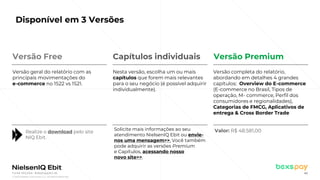 © 2022 Nielsen Consumer LLC. All Rights Reserved.
40
Disponível em 3 Versões
Valor: R$ 48.581,00
Realize o download pelo site
NIQ Ebit.
Solicite mais informações ao seu
atendimento NielsenIQ Ebit ou envie-
nos uma mensagem>>. Você também
pode adquirir as versões Premium
e Capítulos, acessando nosso
novo site>>.
Versão Free
Versão geral do relatório com as
principais movimentações do
e-commerce no 1S22 vs 1S21.
Nesta versão, escolha um ou mais
capítulos que forem mais relevantes
para o seu negócio (é possível adquirir
individualmente).
Versão completa do relatório,
abordando em detalhes 4 grandes
capítulos: Overview do E-commerce
(E-commerce no Brasil, Tipos de
operação, M- commerce, Perfil dos
consumidores e regionalidades),
Categorias de FMCG, Aplicativos de
entrega & Cross Border Trade
Capítulos individuais Versão Premium
Fonte: NIQ Ebit- Webshoppers 46
 