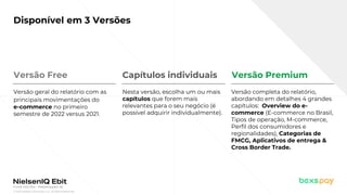 © 2022 Nielsen Consumer LLC. All Rights Reserved.
Fonte: NIQ Ebit - Webshoppers 46
Disponível em 3 Versões
Versão Free
Versão geral do relatório com as
principais movimentações do
e-commerce no primeiro
semestre de 2022 versus 2021.
Nesta versão, escolha um ou mais
capítulos que forem mais
relevantes para o seu negócio (é
possível adquirir individualmente).
Versão completa do relatório,
abordando em detalhes 4 grandes
capítulos: Overview do e-
commerce (E-commerce no Brasil,
Tipos de operação, M-commerce,
Perfil dos consumidores e
regionalidades), Categorias de
FMCG, Aplicativos de entrega &
Cross Border Trade.
Capítulos individuais Versão Premium
 