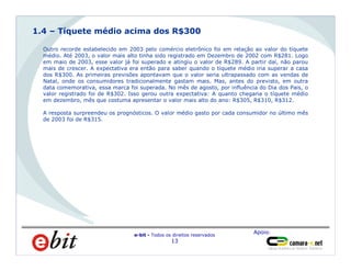 Apoio:
e-bit - Todos os direitos reservados
13
Homens
66%
Outro recorde estabelecido em 2003 pelo comércio eletrônico foi em relação ao valor do tíquete
médio. Até 2003, o valor mais alto tinha sido registrado em Dezembro de 2002 com R$281. Logo
em maio de 2003, esse valor já foi superado e atingiu o valor de R$289. A partir daí, não parou
mais de crescer. A expectativa era então para saber quando o tíquete médio iria superar a casa
dos R$300. As primeiras previsões apontavam que o valor seria ultrapassado com as vendas de
Natal, onde os consumidores tradicionalmente gastam mais. Mas, antes do previsto, em outra
data comemorativa, essa marca foi superada. No mês de agosto, por influência do Dia dos Pais, o
valor registrado foi de R$302. Isso gerou outra expectativa: A quanto chegaria o tíquete médio
em dezembro, mês que costuma apresentar o valor mais alto do ano: R$305, R$310, R$312.
A resposta surpreendeu os prognósticos. O valor médio gasto por cada consumidor no último mês
de 2003 foi de R$315.
1.4 – Tíquete médio acima dos R$300
 