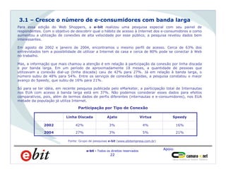 Apoio:
e-bit - Todos os direitos reservados
22
Homens
66%
Para essa edição do Web Shoppers, a e-bit realizou uma pesquisa especial com seu painel de
respondentes. Com o objetivo de descobrir qual o hábito de acesso à Internet dos e-consumidores e como
aumentou a utilização de conexões de alta velocidade por esse público, a pesquisa revelou dados bem
interessantes.
Em agosto de 2002 e janeiro de 2004, encontramos o mesmo perfil de acesso. Cerca de 63% dos
entrevistados tem a possibilidade de utilizar a Internet de casa e cerca de 80% pode se conectar à Web
no trabalho.
Mas, a informação que mais chamou a atenção é em relação à participação da conexão por linha discada
e por banda larga. Em um período de aproximadamente 18 meses, a quantidade de pessoas que
utilizavam a conexão dial-up (linha discada) caiu de 42% para 27%. Já em relação à banda larga, o
número subiu de 48% para 54%. Entre os serviços de conexões rápidas, a pesquisa constatou o maior
avanço do Speedy, que subiu de 16% para 21%.
Só para se ter idéia, em recente pesquisa publicada pelo eMarketer, a participação total de Internautas
nos EUA com acesso à banda larga está em 37%. Não podemos considerar esses dados para efeitos
comparativos, pois, além de termos dados de perfis diferentes (internautas e e-consumidores), nos EUA
metade da população já utiliza Internet.
3.1 – Cresce o número de e-consumidores com banda larga
Participação por Tipo de Conexão
Fonte: Grupo de pesquisas e-bit (www.ebitempresa.com.br)
16%4%3%42%2002
21%5%3%27%2004
SpeedyVirtuaAjatoLinha Discada
 