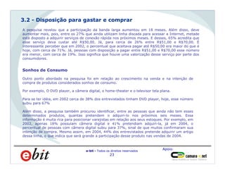 Apoio:
e-bit - Todos os direitos reservados
23
Homens
66%
A pesquisa revelou que a participação da banda larga aumentou em 18 meses. Além disso, deve
aumentar mais, pois, entre os 27% que ainda utilizam linha discada para acessar a Internet, metade
está disposto a adquirir serviços de conexão rápida nos próximos meses. E desses, 65% acredita que
esse serviço deva custar até R$50,00. Já, para cerca de 26% entre R$51,00 e R$70,00. É
interessante perceber que em 2002, o percentual que aceitava pagar até R$50,00 era maior do que é
hoje, com cerca de 71%. Já, pessoas com disposição a pagar entre R$51,00 e R$70,00 esse número
era menor, com cerca de 19%. Isso significa que houve uma valorização desse serviço por parte dos
consumidores.
3.2 - Disposição para gastar e comprar
Sonhos de Consumo
Outro ponto abordado na pesquisa foi em relação ao crescimento na venda e na intenção de
compra de produtos considerados sonhos de consumo.
Por exemplo, O DVD player, a câmera digital, o home-theater e o televisor tela plana.
Para se ter idéia, em 2002 cerca de 38% dos entrevistados tinham DVD player, hoje, esse número
subiu para 67%
Além disso, a pesquisa também procurou identificar, entre as pessoas que ainda não tem esses
determinados produtos, quantas pretendem o adquiri-lo nos próximos seis meses. Essa
informação é muita rica para posicionar varejistas em relação aos seus estoques. Por exemplo, em
2002, apenas 18% possuíam câmera digital e 41% pretendiam adquiri-la, já em 2004, o
percentual de pessoas com câmera digital subiu para 37%, sinal de que muitos confirmaram sua
intenção de compra. Mesmo assim, em 2004, 44% dos entrevistados pretende adquirir um artigo
dessa linha, o que indica que será grande a participação desse produto nas vendas de 2004.
 