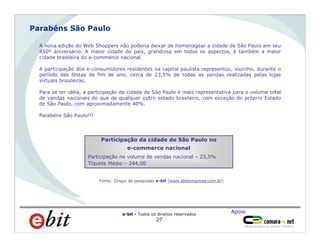 Apoio:
e-bit - Todos os direitos reservados
27
Homens
66%
A nona edição do Web Shoppers não poderia deixar de homenagear a cidade de São Paulo em seu
450º aniversário. A maior cidade do país, grandiosa em todos os aspectos, é também a maior
cidade brasileira do e-commerce nacional.
A participação dos e-consumidores residentes na capital paulista representou, sozinho, durante o
período das festas de fim de ano, cerca de 23,5% de todas as vendas realizadas pelas lojas
virtuais brasileiras.
Para se ter idéia, a participação da cidade de São Paulo é mais representativa para o volume total
de vendas nacionais do que de qualquer outro estado brasileiro, com exceção do próprio Estado
de São Paulo, com aproximadamente 40%.
Parabéns São Paulo!!!
Parabéns São Paulo
Participação da cidade de São Paulo no
e-commerce nacional
Participação no volume de vendas nacional – 23,5%
Tíquete Médio – 244,00
Fonte: Grupo de pesquisas e-bit (www.ebitempresa.com.br)
 