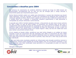 Apoio:
e-bit - Todos os direitos reservados
29
Homens
66%
Os números do crescimento do comércio eletrônico nacional ao longo de 2003 devem ser
comemorados, principalmente por ter sido um ano de retração para o varejo nacional e
crescimento quase que inexpressível para o país.
Outros fatores também podem ser usados para demonstrar o sucesso das empresas que atuam
nesse segmento, como por exemplo, a quase que inexistência de tentativas bem sucedidas de
venda por catálogo no Brasil. Mesmo assim, apesar de nunca ter tido o hábito de comprar sem ter
o contato físico com o produto, o consumidor brasileiro experimentou e está aprovando a
comodidade de comprar utilizando o canal Internet.
A previsão para 2004 é também bastante otimista: o faturamento do setor deve crescer próximo
de 30% e bater na casa do R$1,6 bilhão. O incremento nos números deve se dar pura e
simplesmente pela expansão da base de compradores, que hoje está em 2,5 milhões. O comércio
eletrônico pega carona tardiamente na ampliação da base de internautas, já que, a partir do
momento em que uma pessoa passa a ter acesso regular a Web, ela leva em média dois anos
para realizar sua primeira compra virtual.
Já em relação ao tíquete médio, acredita-se que este tenha chegado a um estágio de menor
oscilação e picos de crescimento não são esperados para 2004. O crescimento do valor médio
gasto por cada consumidor em suas compras eletrônicas deve ter pequeno aumento esse ano,
mas nada muito acima da inflação prevista no período, haja vista que o valor hoje já está acima
dos US$100,00.
É claro que todos esses resultados poderão ser influenciados pela situação econômica nacional e
internacional, inclusive pelos projetos de inclusão digital, mas, em um primeiro momento, o que
pode promover uma maior aceleração nesse panorama é a recuperação do poder de renda da
classe média brasileira.
Obrigado e bom 2004!
Conclusões e desafios para 2004
 