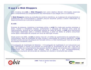 Apoio:
e-bit - Todos os direitos reservados
3
O que é o Web Shoppers
Uma iniciativa da e-bit, o Web Shoppers tem como objetivo difundir informações essenciais
para o entendimento do comportamento dos internautas e sua relação com o e-commerce.
O Web Shoppers analisa as evoluções do comércio eletrônico, as mudanças de comportamento e
preferências dos e-consumidores e também procura encontrar pontos a serem melhorados no
desenvolvimento do e-commerce brasileiro.
A e-bit
Empresa de pesquisa, marketing e tecnologia online, a e-bit foi criada para auxiliar empresas a
atrair, manter e rentabilizar clientes, aumentando a utilização da Internet como canal de
relacionamento. Através de um sofisticado sistema de coleta de dados, a e-bit gera diariamente
informações detalhadas sobre o comércio eletrônico, a partir de dados do próprio consumidor
online após a efetivação de compras em cerca de 400 lojas virtuais.
Desde janeiro de 2000, a e-bit já coletou mais de 1,3 milhão de questionários de avaliações de e-
consumidores. Além de avaliações de lojas virtuais e informações do comércio eletrônico, a e-bit
também presta serviços de pesquisa de mercado online e e-mail marketing por meio de uma série
de produtos inovadores como:
§ Investigação de Usabilidade de Websites – A Investigação de Usabilidade é um instrumento que
gera informações e orienta sua empresa na construção ou atualização de seu site. Tudo isso a
partir da análise do comportamento das pessoas diante do site de sua empresa com o objetivo de
proporcionar uma navegação mais simples, clara e objetiva, o que, consequentemente,
proporciona o aumento da conversão de visitantes em clientes e incremento das vendas.
 