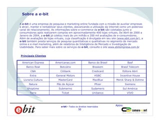 Apoio:
e-bit - Todos os direitos reservados
30
Sobre a e-bit
A e-bit é uma empresa de pesquisa e marketing online fundada com a missão de auxiliar empresas
a atrair, manter e rentabilizar seus clientes, alavancando a utilização da Internet como um poderoso
canal de relacionamento. As informações sobre e-commerce da e-bit são coletadas junto a
consumidores após realizarem compras em aproximadamente 400 lojas virtuais. De Abril de 2000 a
Janeiro de 2004, a e-bit já coletou mais de um milhão e 200 mil avaliações de e-consumidores.
Além de avaliações de lojas virtuais, cuja classificação é divulgada em seu site (www.ebit.com.br), a
e-bit também presta serviços de pesquisa quantitativas e qualitativas no segmento de mercado
online e e-mail marketing, além de relatórios de Inteligência de Mercado e Investigação de
Usabilidade. Para saber mais sobre os serviços da e-bit, consulte o site www.ebitempresa.com.br
Principais Clientes
Unibanco
Sudameris
Pfizer
MaxBlue
HSBC
Credicard
Braskem
Banco do Brasil
VIVOTicketTerra
Sul AméricaSubmarinoShoptime
SiemensPão de AçúcarNatura
Merck Sharp & DohmeMasterCardLivraria Cultura
Incentive HouseGeneral MotorsExtra
Editora AbrilCitibankC&A
Brasil TelecomBoticárioBanco Real
BasfAmericanas.comAmerican Express
 