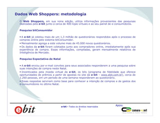 Apoio:
e-bit - Todos os direitos reservados
5
Dados Web Shoppers: metodologia
O Web Shoppers, em sua nona edição, utiliza informações provenientes das pesquisas
realizadas pela e-bit junto a cerca de 400 lojas virtuais e ao seu painel de e-consumidores.
Pesquisa bitConsumidor
§ A e-bit já coletou mais de um 1,3 milhão de questionários respondidos após o processo de
compras online pelo sistema bitConsumidor.
§ Mensalmente agrega a este volume mais de 45.000 novos questionários.
§ Os dados da e-bit foram coletados junto aos compradores online, imediatamente após sua
experiência de compra. Essas informações, compiladas, geram mensalmente relatórios de
Inteligência de Mercado.
Pesquisa Expectativa de Natal
§ A e-bit enviou por e-mail convites para seus associados responderem a uma pesquisa sobre
suas intenções de compra neste Natal.
§ Incentivados pela moeda virtual da e-bit, os bits (programa de fidelidade que oferece
oportunidades de prêmios a partir de apostas no site da e-bit – www.ebit.com.br), cerca de
1.260 pessoas, em um período de uma semana responderam ao questionário.
§ Essas respostas serviram como base para conhecer a intenção de compras e de gastos dos
e-consumidores no último Natal.
 