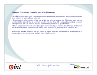 Apoio:
e-bit - Todos os direitos reservados
6
Pesquisa Provedores (Especial para Web Shoppers)
§ A e-bit enviou por e-mail convites para seus associados responderem a uma pesquisa sobre
seus hábitos de utilização de Internet.
§ Incentivados pela moeda virtual da e-bit, os bits (programa de fidelidade que oferece
oportunidades de prêmios a partir de apostas no site da e-bit – www.ebit.com.br), cerca de
1300 pessoas, em um período de uma semana responderam ao questionário.
§ Essas respostas serviram como base para conhecer alguns hábitos de utilização de Internet
dos e-consumidores, como local de acesso, tipo de conexão, freqüência de compras, etc.
Além disso, a e-bit levantou em seu banco de dados de quais provedores de acesso são os e-
consumidores que compram e gastam mais pela Internet.
 