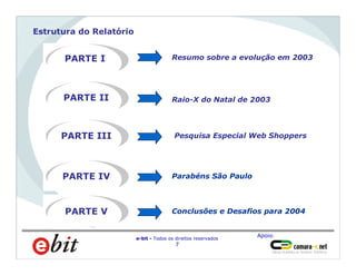 Apoio:
e-bit - Todos os direitos reservados
7
Estrutura do Relatório
PARTE I
PARTE II
Resumo sobre a evolução em 2003
Raio-X do Natal de 2003
PARTE III Pesquisa Especial Web Shoppers
PARTE IV Parabéns São Paulo
PARTE V Conclusões e Desafios para 2004
 