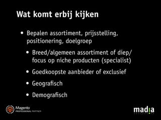 Wat komt erbij kijken

 • Bepalen assortiment, prijsstelling,
   positionering, doelgroep
   • Breed/algemeen assortiment of diep/
     focus op niche producten (specialist)
   • Goedkoopste aanbieder of exclusief
   • Geograﬁsch
   • Demograﬁsch
 