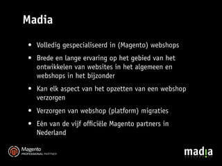 Madia
• Volledig gespecialiseerd in (Magento) webshops
• Brede en lange ervaring op het gebied van het
  ontwikkelen van websites in het algemeen en
  webshops in het bijzonder
• Kan elk aspect van het opzetten van een webshop
  verzorgen
• Verzorgen van webshop (platform) migraties
• Eén van de vijf ofﬁciële Magento partners in
  Nederland
 