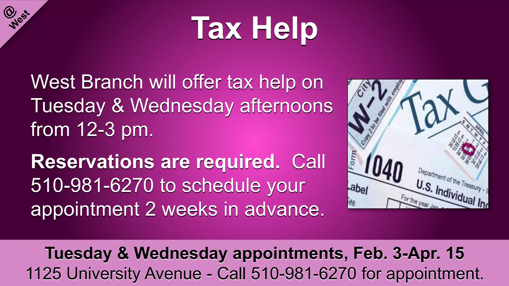 Tax Help
West Branch will offer tax help on
Tuesday & Wednesday afternoons
from 12-3 pm.
Reservations are required. Call
510-981-6270 to schedule your
appointment 2 weeks in advance.
Tuesday & Wednesday appointments, Feb. 3-Apr. 15
1125 University Avenue - Call 510-981-6270 for appointment.
 