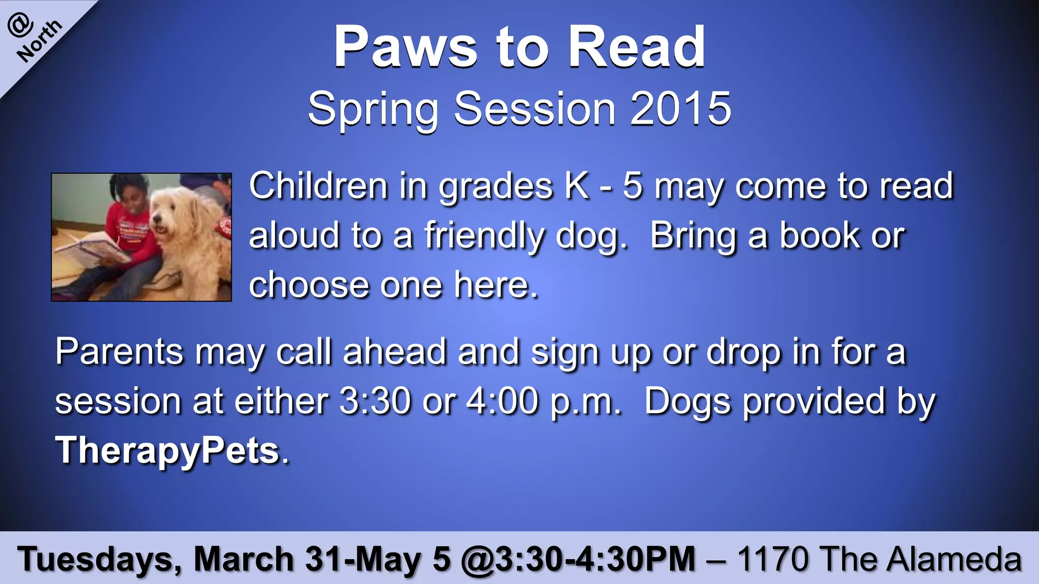 Paws to Read
Spring Session 2015
Children in grades K - 5 may come to read
aloud to a friendly dog. Bring a book or
choose one here.
Parents may call ahead and sign up or drop in for a
session at either 3:30 or 4:00 p.m. Dogs provided by
TherapyPets.
Tuesdays, March 31-May 5 @3:30-4:30PM – 1170 The Alameda
 