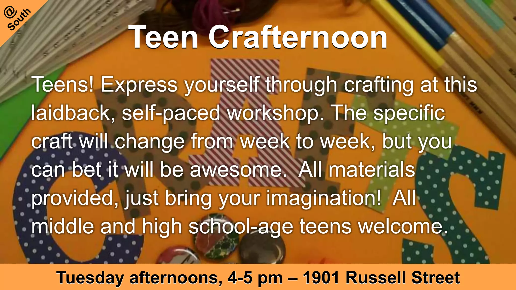 Teen Crafternoon
Tuesday afternoons, 4-5 pm – 1901 Russell Street
Teens! Express yourself through crafting at this
laidback, self-paced workshop. The specific
craft will change from week to week, but you
can bet it will be awesome. All materials
provided, just bring your imagination! All
middle and high school-age teens welcome.
 