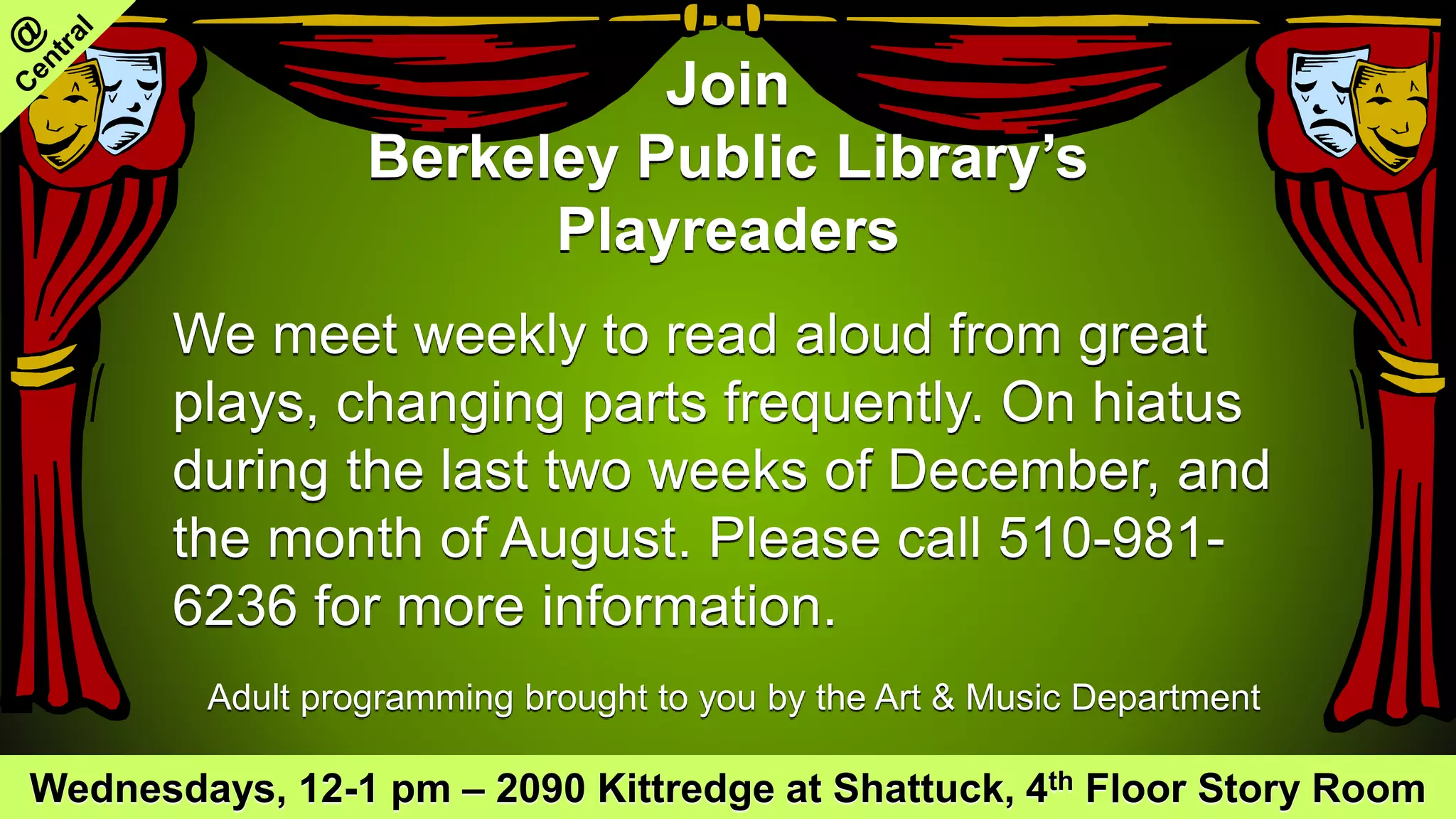 Join
Berkeley Public Library’s
Playreaders
We meet weekly to read aloud from great
plays, changing parts frequently. On hiatus
during the last two weeks of December, and
the month of August. Please call 510-981-
6236 for more information.
Adult programming brought to you by the Art & Music Department
Wednesdays, 12-1 pm – 2090 Kittredge at Shattuck, 4th Floor Story Room
 