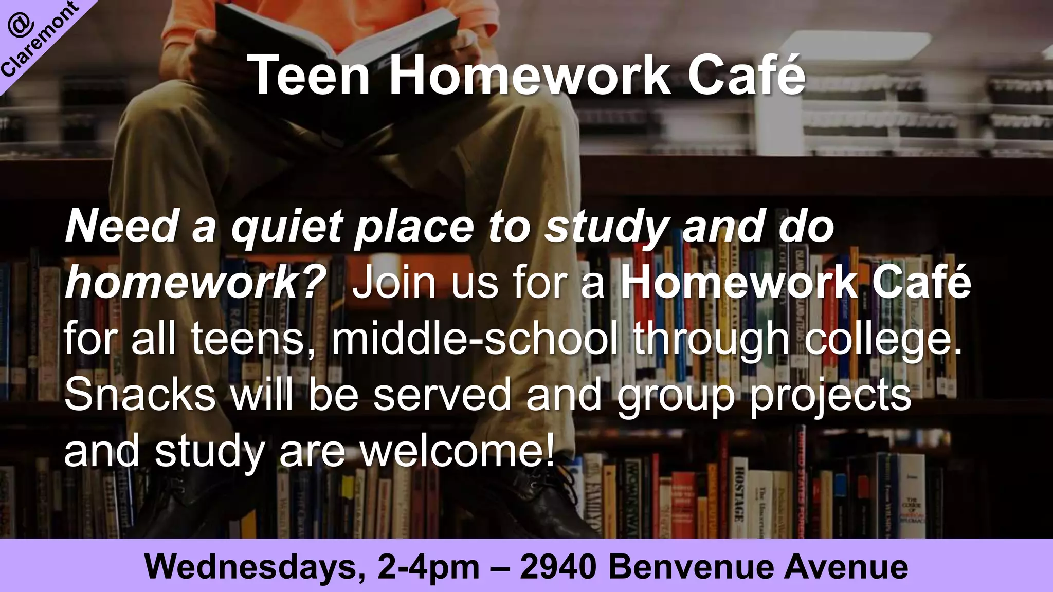Teen Homework Café
Need a quiet place to study and do
homework? Join us for a Homework Café
for all teens, middle-school through college.
Snacks will be served and group projects
and study are welcome!
Wednesdays, 2-4pm – 2940 Benvenue Avenue
 