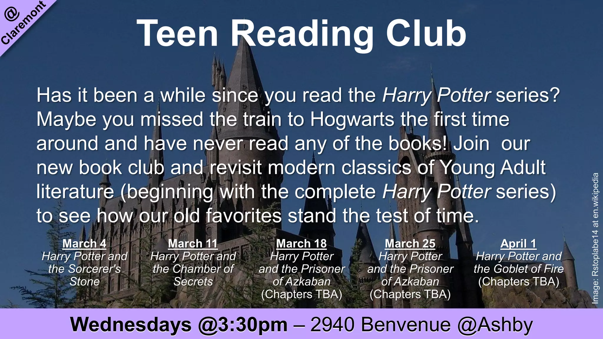 Teen Reading Club
Image:Rstoplabe14aten.wikipedia
Has it been a while since you read the Harry Potter series?
Maybe you missed the train to Hogwarts the first time
around and have never read any of the books! Join our
new book club and revisit modern classics of Young Adult
literature (beginning with the complete Harry Potter series)
to see how our old favorites stand the test of time.
March 4
Harry Potter and
the Sorcerer's
Stone
March 11
Harry Potter and
the Chamber of
Secrets
March 18
Harry Potter
and the Prisoner
of Azkaban
(Chapters TBA)
March 25
Harry Potter
and the Prisoner
of Azkaban
(Chapters TBA)
April 1
Harry Potter and
the Goblet of Fire
(Chapters TBA)
Wednesdays @3:30pm – 2940 Benvenue @Ashby
 