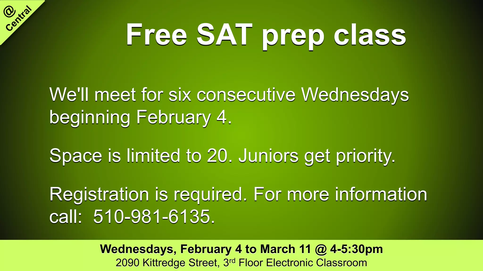 Free SAT prep class
We'll meet for six consecutive Wednesdays
beginning February 4.
Space is limited to 20. Juniors get priority.
Registration is required. For more information
call: 510-981-6135.
Wednesdays, February 4 to March 11 @ 4-5:30pm
2090 Kittredge Street, 3rd Floor Electronic Classroom
 