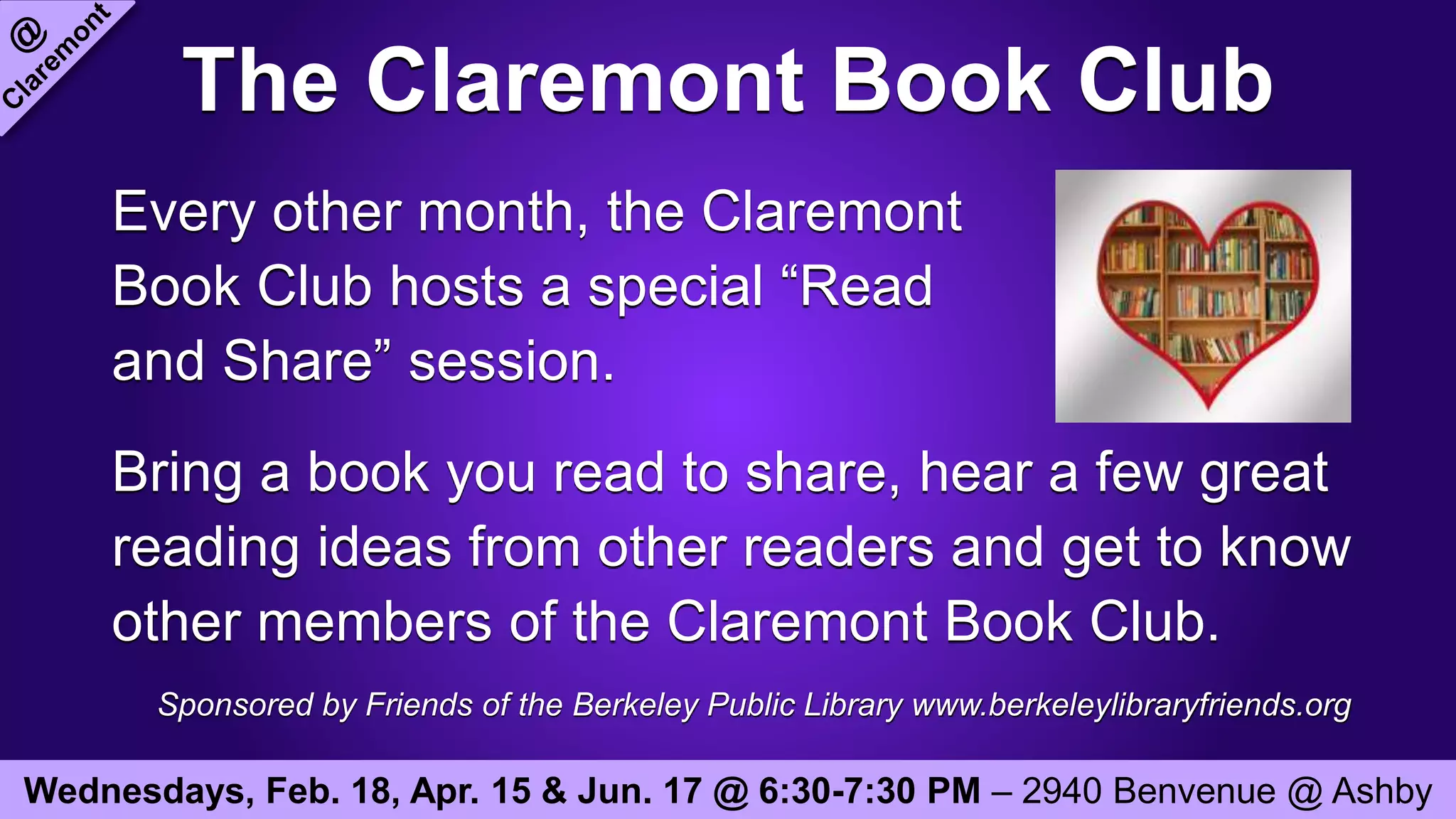The Claremont Book Club
Every other month, the Claremont
Book Club hosts a special “Read
and Share” session.
Bring a book you read to share, hear a few great
reading ideas from other readers and get to know
other members of the Claremont Book Club.
Sponsored by Friends of the Berkeley Public Library www.berkeleylibraryfriends.org
Wednesdays, Feb. 18, Apr. 15 & Jun. 17 @ 6:30-7:30 PM – 2940 Benvenue @ Ashby
 