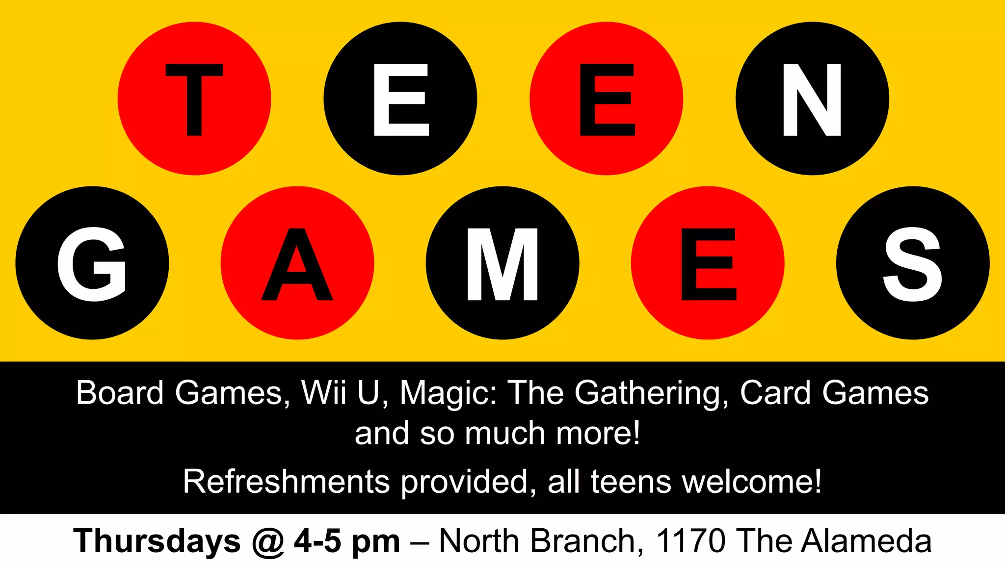 Board Games, Wii U, Magic: The Gathering, Card Games
and so much more!
Refreshments provided, all teens welcome!
Thursdays @ 4-5 pm – North Branch, 1170 The Alameda
T EE N
A EG M S
 