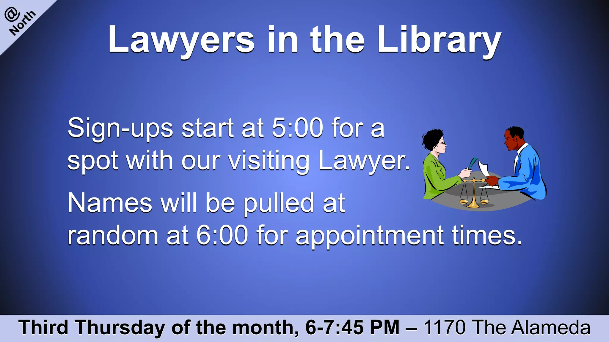 Lawyers in the Library
Sign-ups start at 5:00 for a
spot with our visiting Lawyer.
Names will be pulled at
random at 6:00 for appointment times.
Third Thursday of the month, 6-7:45 PM – 1170 The Alameda
 
