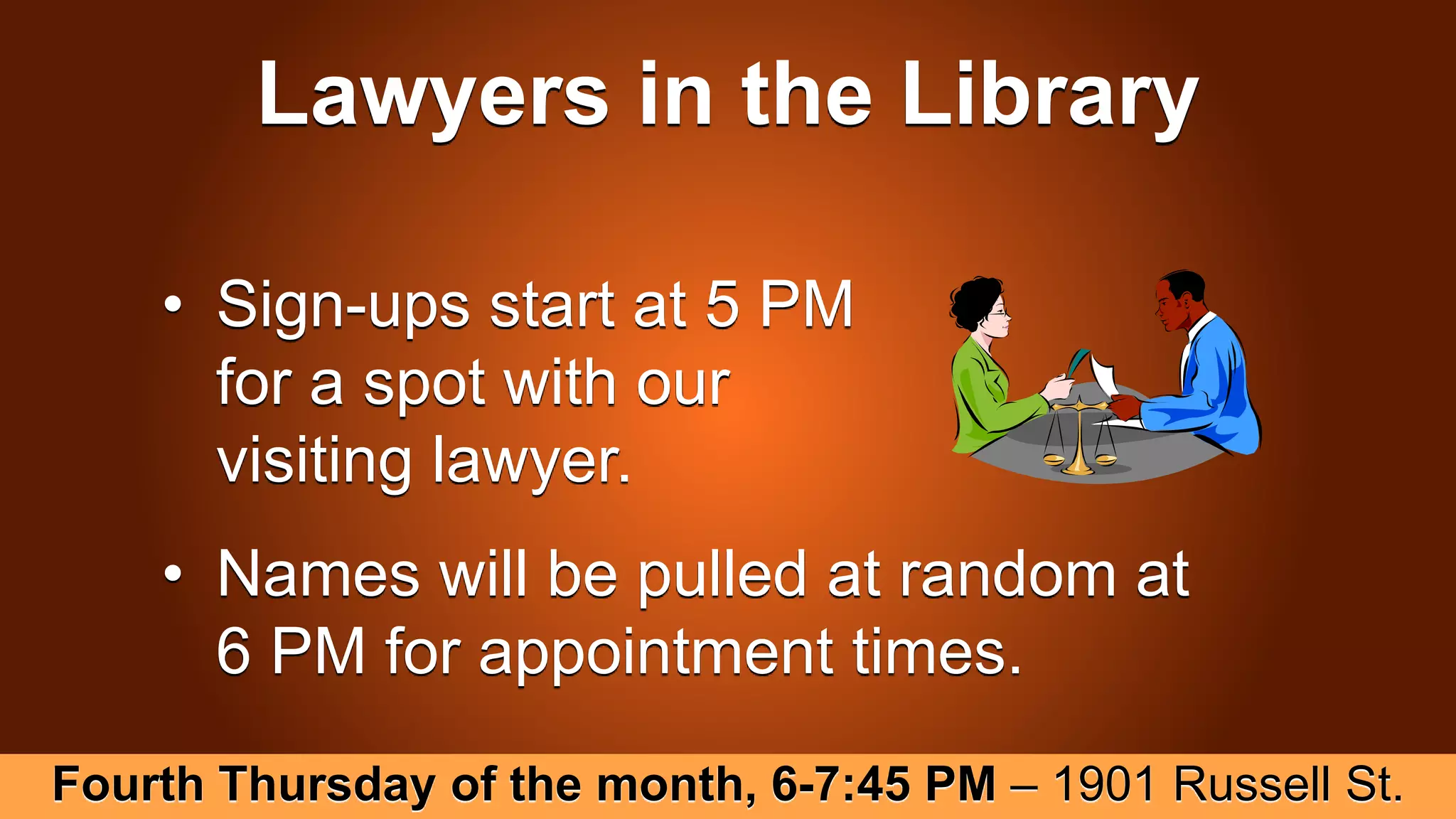 Lawyers in the Library
• Sign-ups start at 5 PM
for a spot with our
visiting lawyer.
• Names will be pulled at random at
6 PM for appointment times.
Fourth Thursday of the month, 6-7:45 PM – 1901 Russell St.
 