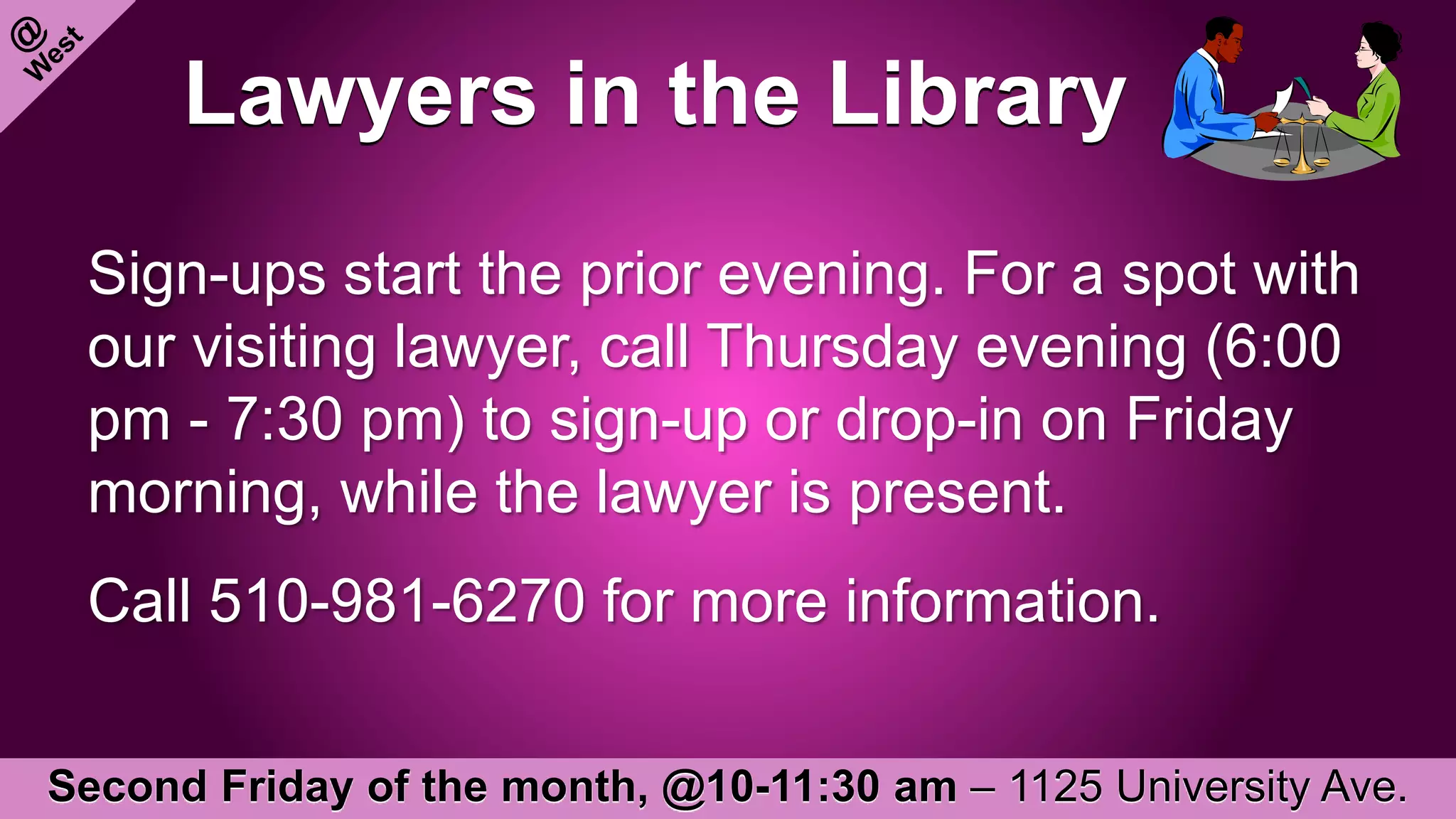 Lawyers in the Library
Sign-ups start the prior evening. For a spot with
our visiting lawyer, call Thursday evening (6:00
pm - 7:30 pm) to sign-up or drop-in on Friday
morning, while the lawyer is present.
Call 510-981-6270 for more information.
Second Friday of the month, @10-11:30 am – 1125 University Ave.
 