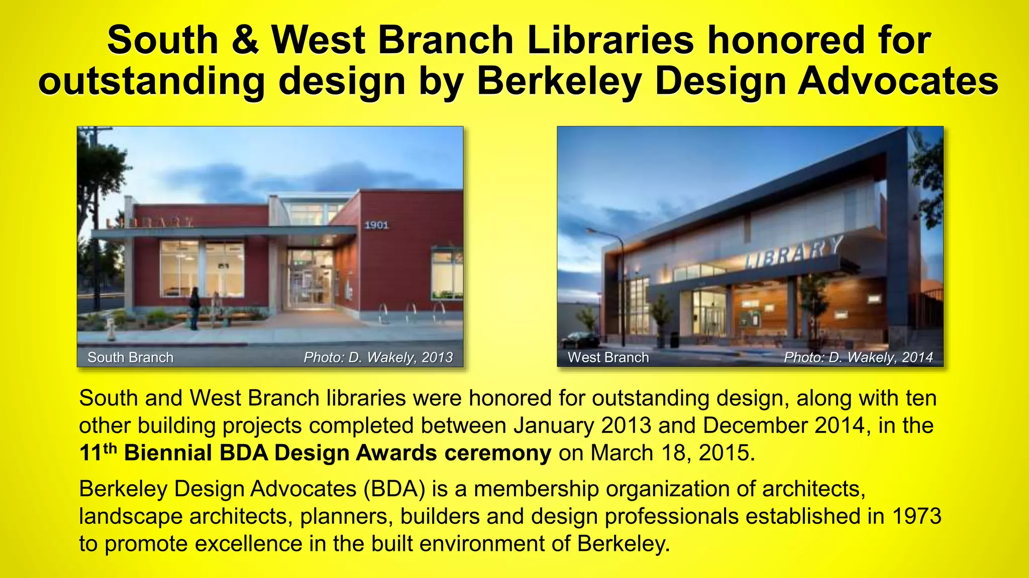 South & West Branch Libraries honored for
outstanding design by Berkeley Design Advocates
South and West Branch libraries were honored for outstanding design, along with ten
other building projects completed between January 2013 and December 2014, in the
11th Biennial BDA Design Awards ceremony on March 18, 2015.
Berkeley Design Advocates (BDA) is a membership organization of architects,
landscape architects, planners, builders and design professionals established in 1973
to promote excellence in the built environment of Berkeley.
South Branch Photo: D. Wakely, 2013 West Branch Photo: D. Wakely, 2014
 