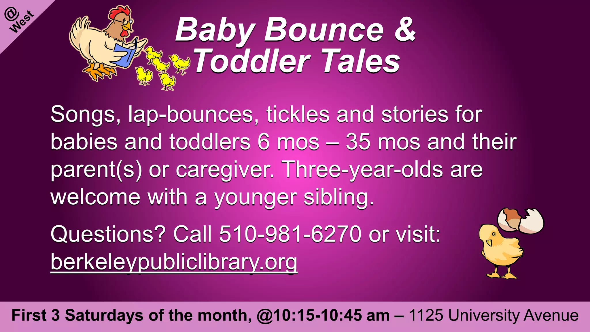 Baby Bounce &
Toddler Tales
Songs, lap-bounces, tickles and stories for
babies and toddlers 6 mos – 35 mos and their
parent(s) or caregiver. Three-year-olds are
welcome with a younger sibling.
Questions? Call 510-981-6270 or visit:
berkeleypubliclibrary.org
First 3 Saturdays of the month, @10:15-10:45 am – 1125 University Avenue
 