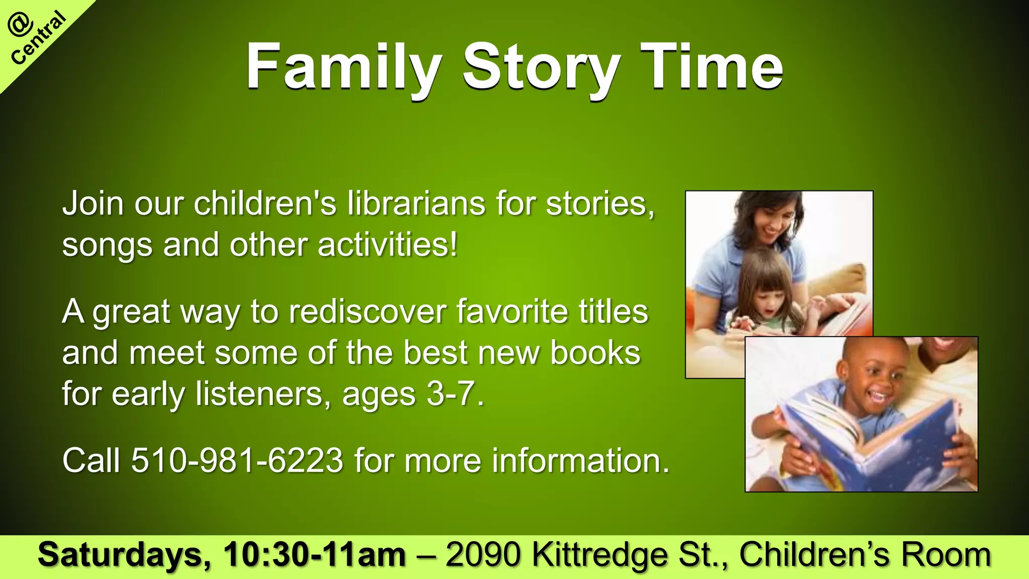 Family Story Time
Join our children's librarians for stories,
songs and other activities!
A great way to rediscover favorite titles
and meet some of the best new books
for early listeners, ages 3-7.
Call 510-981-6223 for more information.
Saturdays, 10:30-11am – 2090 Kittredge St., Children’s Room
 