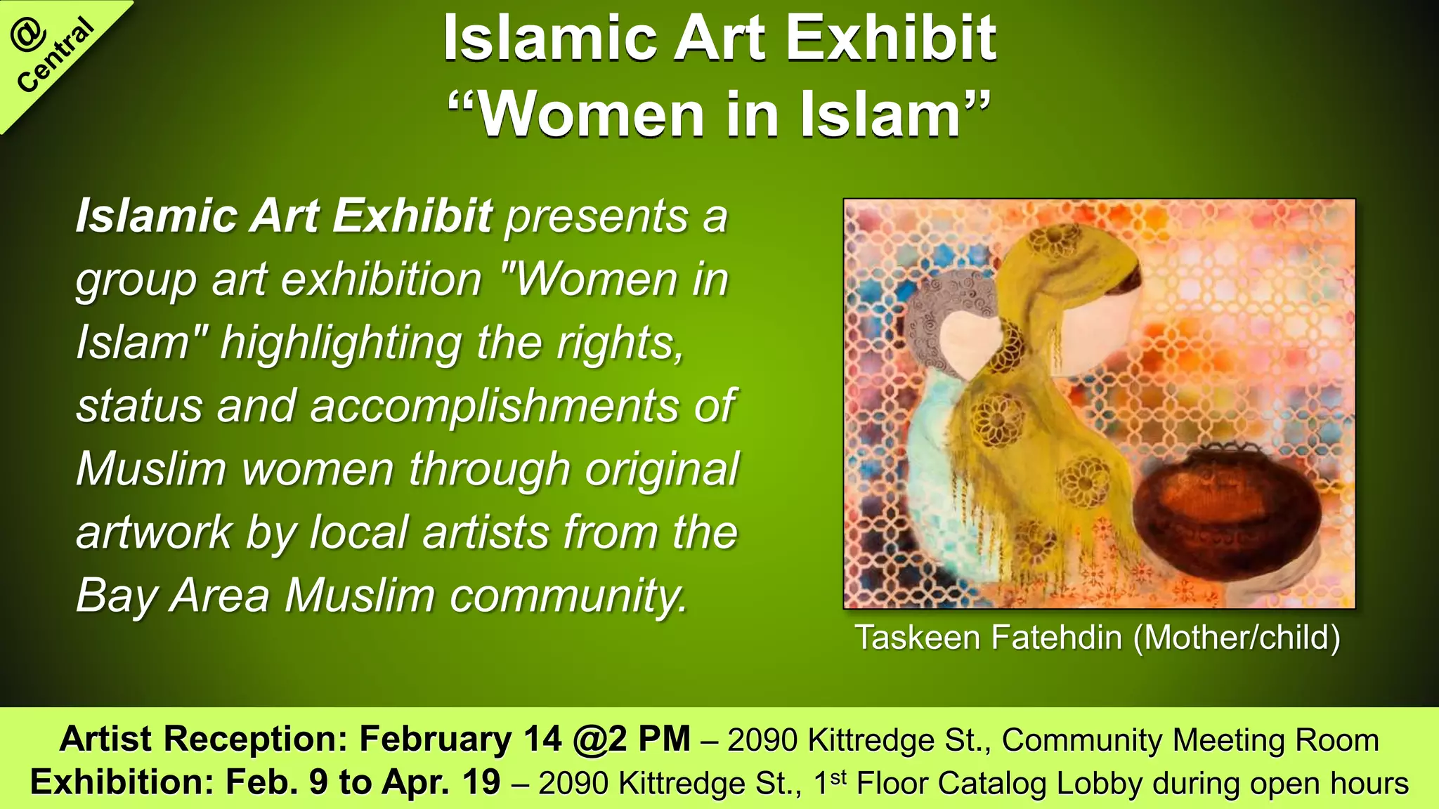 Islamic Art Exhibit
“Women in Islam”
Islamic Art Exhibit presents a
group art exhibition "Women in
Islam" highlighting the rights,
status and accomplishments of
Muslim women through original
artwork by local artists from the
Bay Area Muslim community.
Artist Reception: February 14 @2 PM – 2090 Kittredge St., Community Meeting Room
Exhibition: Feb. 9 to Apr. 19 – 2090 Kittredge St., 1st Floor Catalog Lobby during open hours
Taskeen Fatehdin (Mother/child)
 