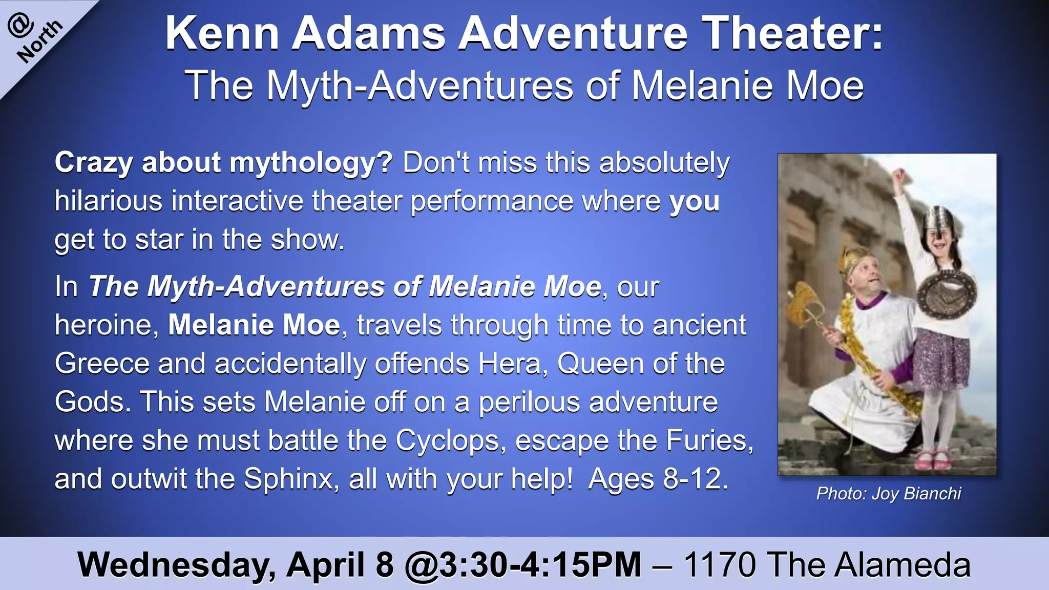 Kenn Adams Adventure Theater:
The Myth-Adventures of Melanie Moe
Crazy about mythology? Don't miss this absolutely
hilarious interactive theater performance where you
get to star in the show.
In The Myth-Adventures of Melanie Moe, our
heroine, Melanie Moe, travels through time to ancient
Greece and accidentally offends Hera, Queen of the
Gods. This sets Melanie off on a perilous adventure
where she must battle the Cyclops, escape the Furies,
and outwit the Sphinx, all with your help! Ages 8-12.
Wednesday, April 8 @3:30-4:15PM – 1170 The Alameda
Photo: Joy Bianchi
 