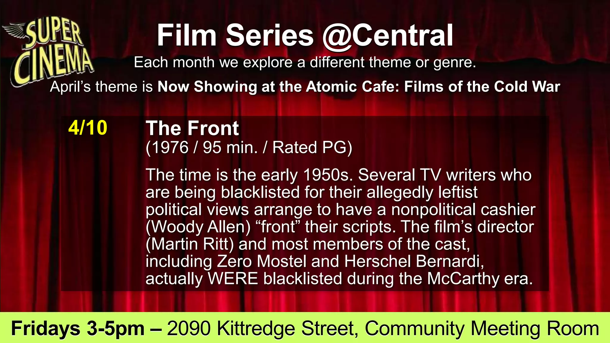 Film Series @Central
Each month we explore a different theme or genre.
April’s theme is Now Showing at the Atomic Cafe: Films of the Cold War
4/10 The Front
(1976 / 95 min. / Rated PG)
The time is the early 1950s. Several TV writers who
are being blacklisted for their allegedly leftist
political views arrange to have a nonpolitical cashier
(Woody Allen) “front” their scripts. The film’s director
(Martin Ritt) and most members of the cast,
including Zero Mostel and Herschel Bernardi,
actually WERE blacklisted during the McCarthy era.
Fridays 3-5pm – 2090 Kittredge Street, Community Meeting Room
 