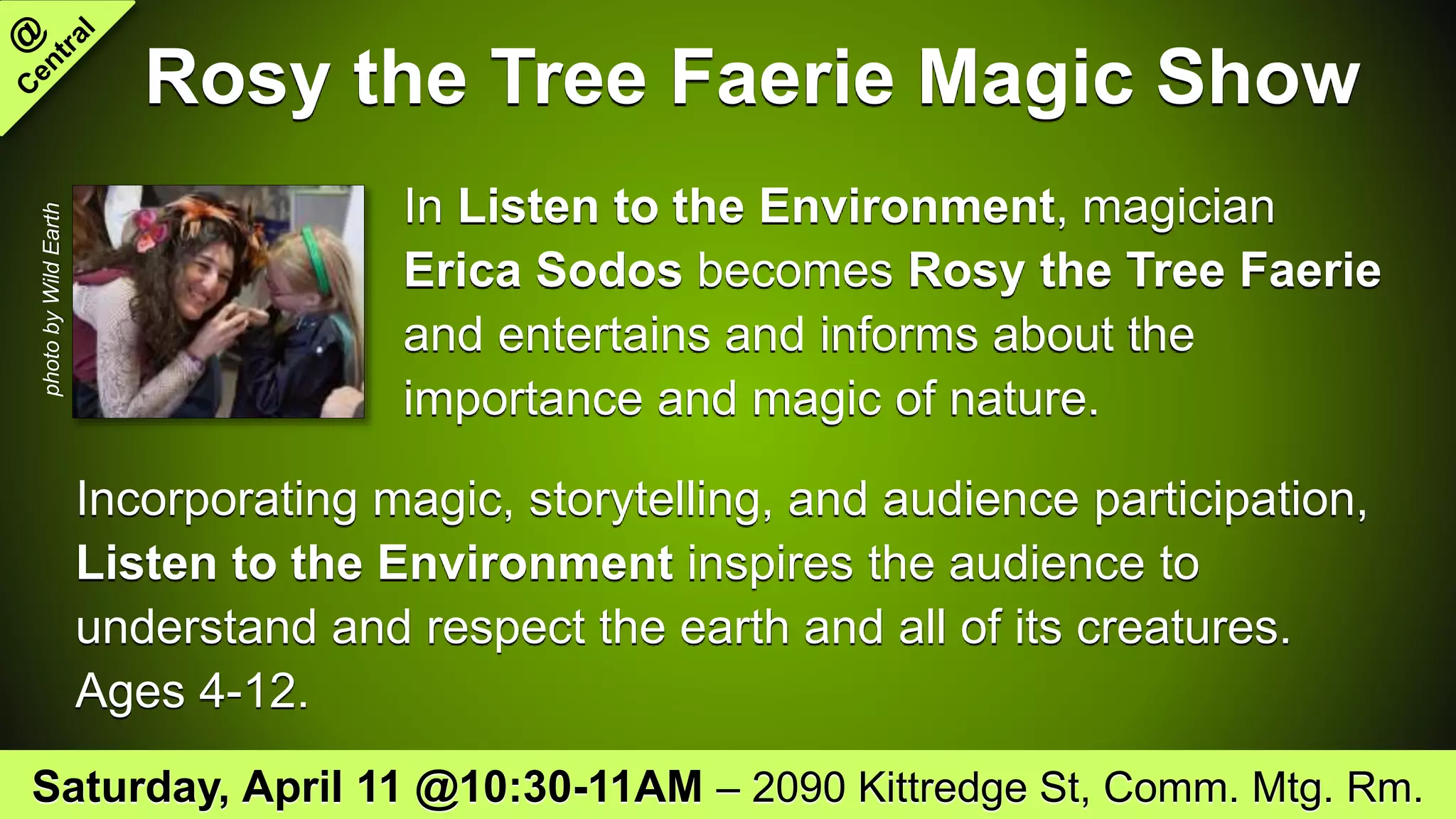 Rosy the Tree Faerie Magic Show
In Listen to the Environment, magician
Erica Sodos becomes Rosy the Tree Faerie
and entertains and informs about the
importance and magic of nature.
Incorporating magic, storytelling, and audience participation,
Listen to the Environment inspires the audience to
understand and respect the earth and all of its creatures.
Ages 4-12.
Saturday, April 11 @10:30-11AM – 2090 Kittredge St, Comm. Mtg. Rm.
photobyWildEarth
 
