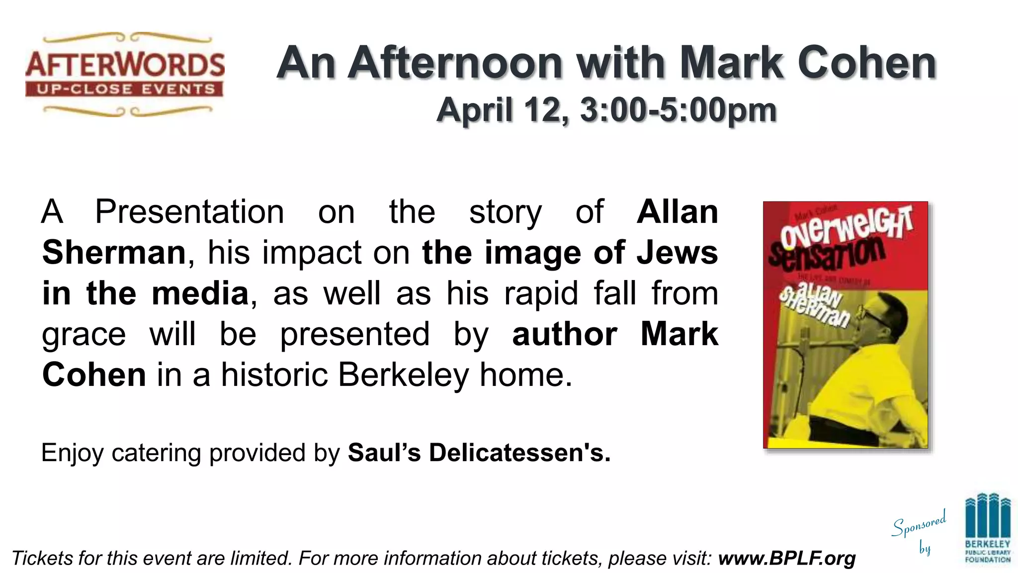 Tickets for this event are limited. For more information about tickets, please visit: www.BPLF.org
An Afternoon with Mark Cohen
April 12, 3:00-5:00pm
A Presentation on the story of Allan
Sherman, his impact on the image of Jews
in the media, as well as his rapid fall from
grace will be presented by author Mark
Cohen in a historic Berkeley home.
Enjoy catering provided by Saul’s Delicatessen's.
 