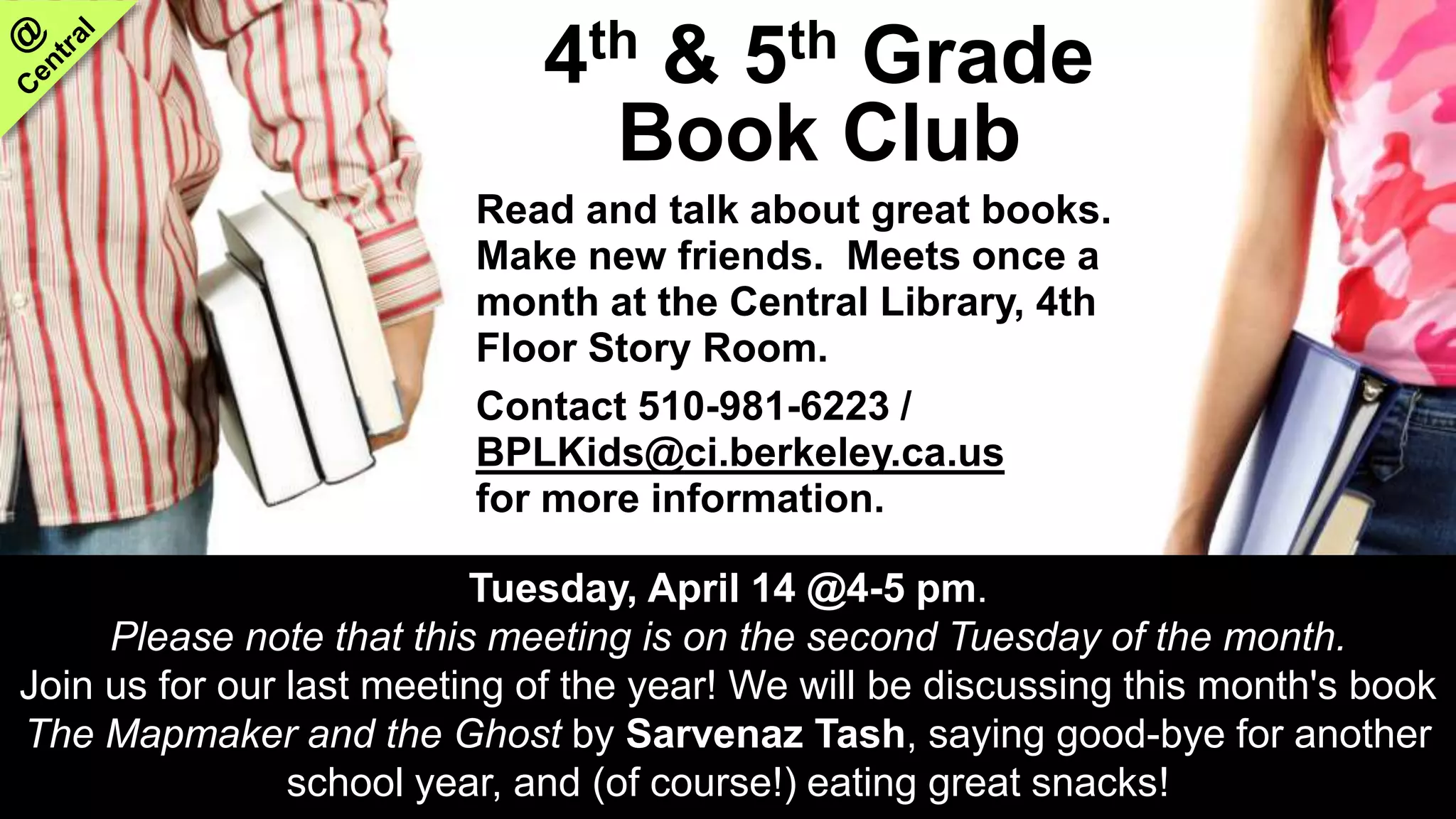 4th & 5th Grade
Book Club
Read and talk about great books.
Make new friends. Meets once a
month at the Central Library, 4th
Floor Story Room.
Contact 510-981-6223 /
BPLKids@ci.berkeley.ca.us
for more information.
Tuesday, April 14 @4-5 pm.
Please note that this meeting is on the second Tuesday of the month.
Join us for our last meeting of the year! We will be discussing this month's book
The Mapmaker and the Ghost by Sarvenaz Tash, saying good-bye for another
school year, and (of course!) eating great snacks!
 