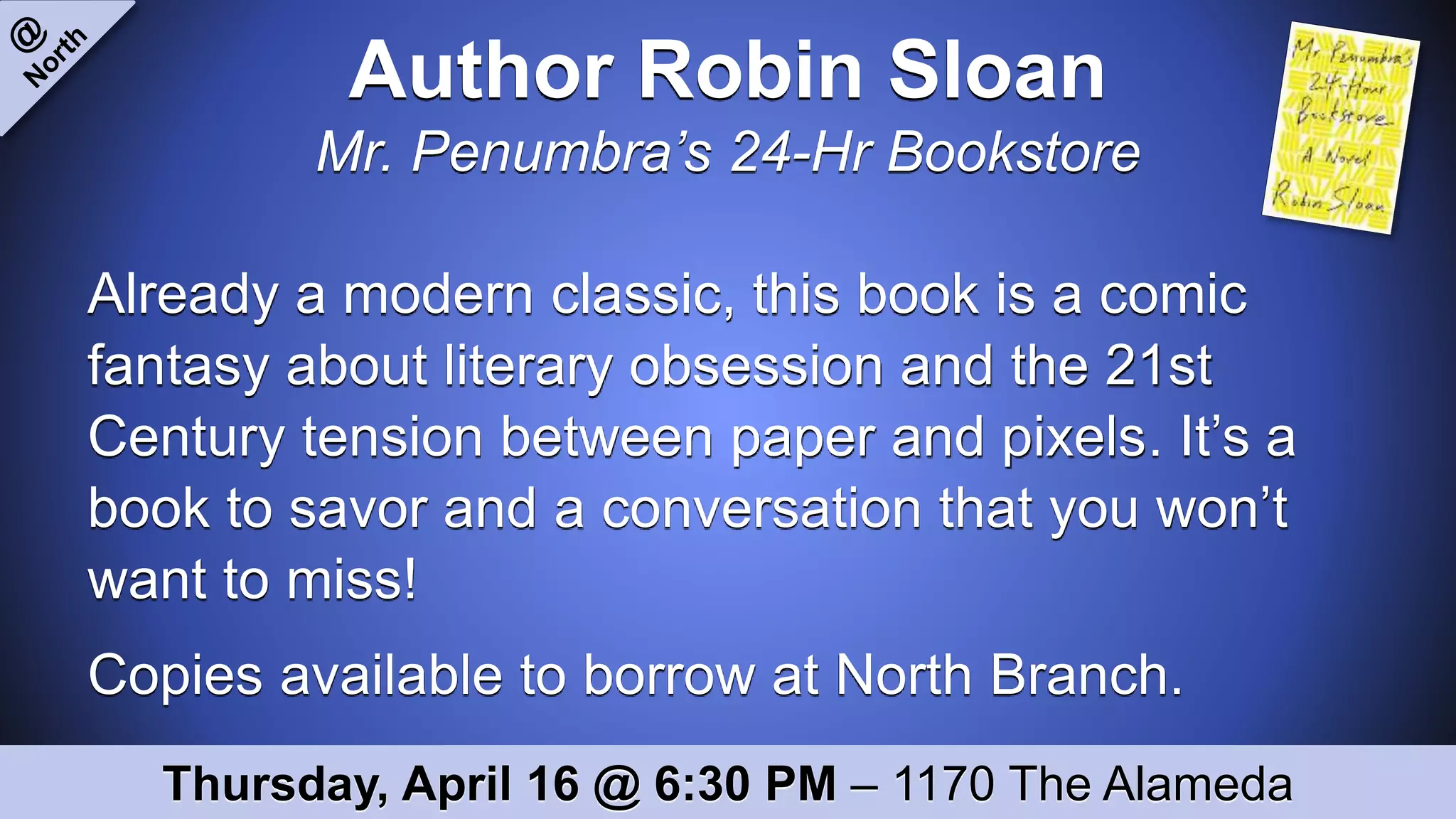 Author Robin Sloan
Mr. Penumbra’s 24-Hr Bookstore
Already a modern classic, this book is a comic
fantasy about literary obsession and the 21st
Century tension between paper and pixels. It’s a
book to savor and a conversation that you won’t
want to miss!
Copies available to borrow at North Branch.
Thursday, April 16 @ 6:30 PM – 1170 The Alameda
 