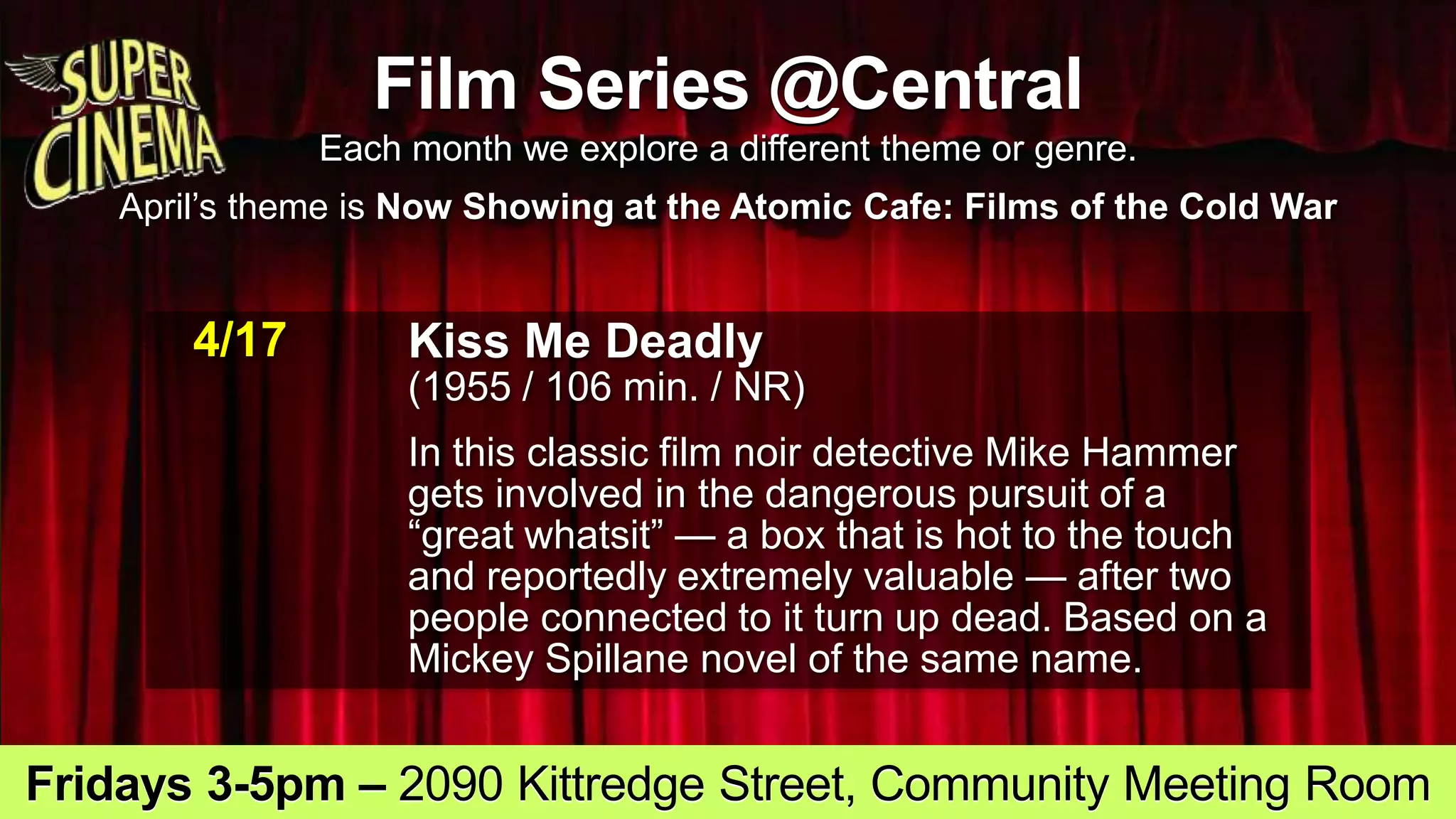 Film Series @Central
Each month we explore a different theme or genre.
April’s theme is Now Showing at the Atomic Cafe: Films of the Cold War
4/17 Kiss Me Deadly
(1955 / 106 min. / NR)
In this classic film noir detective Mike Hammer
gets involved in the dangerous pursuit of a
“great whatsit” — a box that is hot to the touch
and reportedly extremely valuable — after two
people connected to it turn up dead. Based on a
Mickey Spillane novel of the same name.
Fridays 3-5pm – 2090 Kittredge Street, Community Meeting Room
 