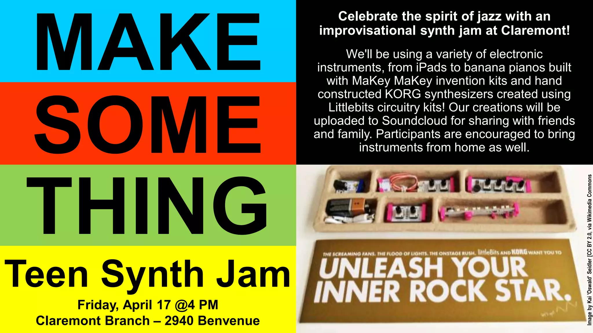 Celebrate the spirit of jazz with an
improvisational synth jam at Claremont!
We'll be using a variety of electronic
instruments, from iPads to banana pianos built
with MaKey MaKey invention kits and hand
constructed KORG synthesizers created using
Littlebits circuitry kits! Our creations will be
uploaded to Soundcloud for sharing with friends
and family. Participants are encouraged to bring
instruments from home as well.
MAKE
THING
SOME
Teen Synth Jam
Friday, April 17 @4 PM
Claremont Branch – 2940 Benvenue
ImagebyKai'Oswald'Seidler[CCBY2.0,viaWikimediaCommons
 