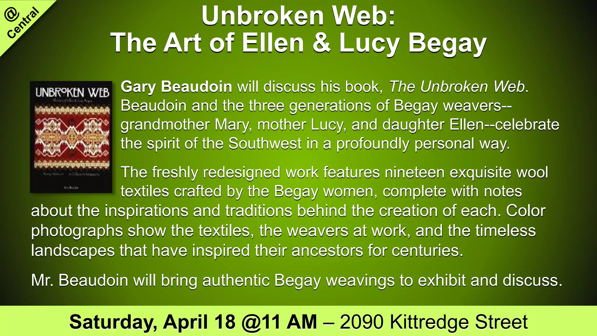 Unbroken Web:
The Art of Ellen & Lucy Begay
Gary Beaudoin will discuss his book, The Unbroken Web.
Beaudoin and the three generations of Begay weavers--
grandmother Mary, mother Lucy, and daughter Ellen--celebrate
the spirit of the Southwest in a profoundly personal way.
The freshly redesigned work features nineteen exquisite wool
textiles crafted by the Begay women, complete with notes
about the inspirations and traditions behind the creation of each. Color
photographs show the textiles, the weavers at work, and the timeless
landscapes that have inspired their ancestors for centuries.
Mr. Beaudoin will bring authentic Begay weavings to exhibit and discuss.
Saturday, April 18 @11 AM – 2090 Kittredge Street
 