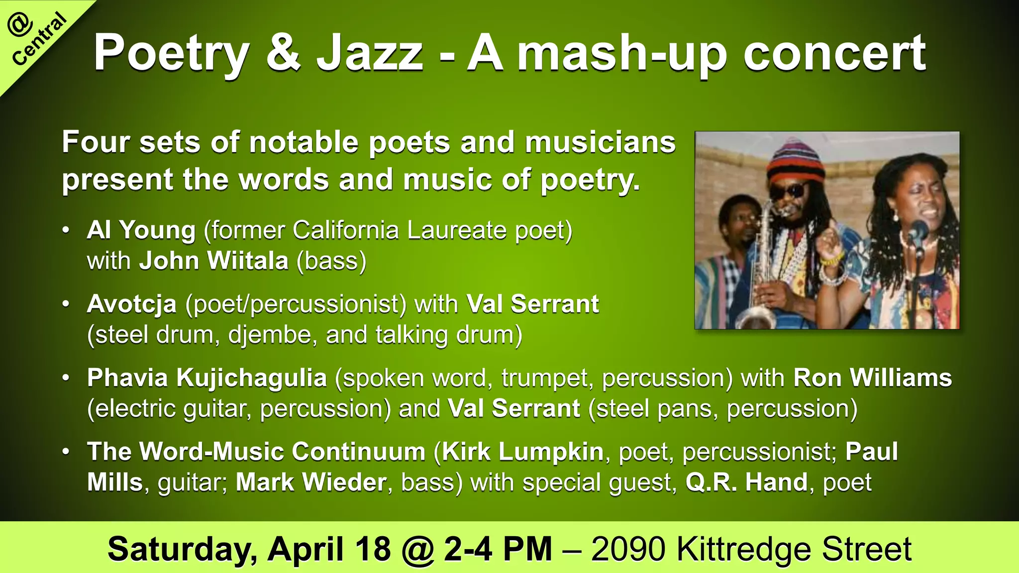 Poetry & Jazz - A mash-up concert
Four sets of notable poets and musicians
present the words and music of poetry.
• Al Young (former California Laureate poet)
with John Wiitala (bass)
• Avotcja (poet/percussionist) with Val Serrant
(steel drum, djembe, and talking drum)
• Phavia Kujichagulia (spoken word, trumpet, percussion) with Ron Williams
(electric guitar, percussion) and Val Serrant (steel pans, percussion)
• The Word-Music Continuum (Kirk Lumpkin, poet, percussionist; Paul
Mills, guitar; Mark Wieder, bass) with special guest, Q.R. Hand, poet
Saturday, April 18 @ 2-4 PM – 2090 Kittredge Street
 