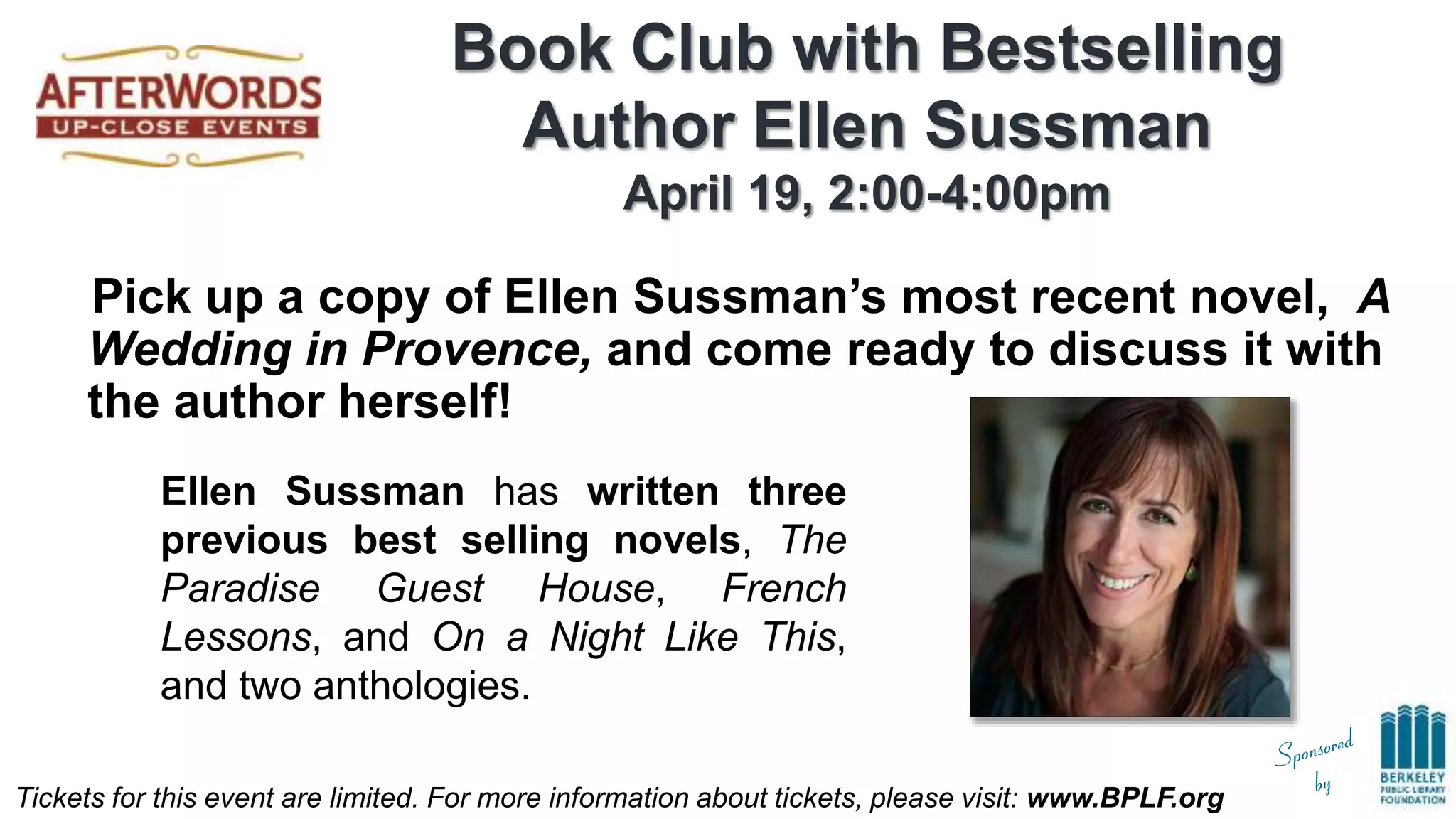 Tickets for this event are limited. For more information about tickets, please visit: www.BPLF.org
Book Club with Bestselling
Author Ellen Sussman
April 19, 2:00-4:00pm
Pick up a copy of Ellen Sussman’s most recent novel, A
Wedding in Provence, and come ready to discuss it with
the author herself!
Ellen Sussman has written three
previous best selling novels, The
Paradise Guest House, French
Lessons, and On a Night Like This,
and two anthologies.
 
