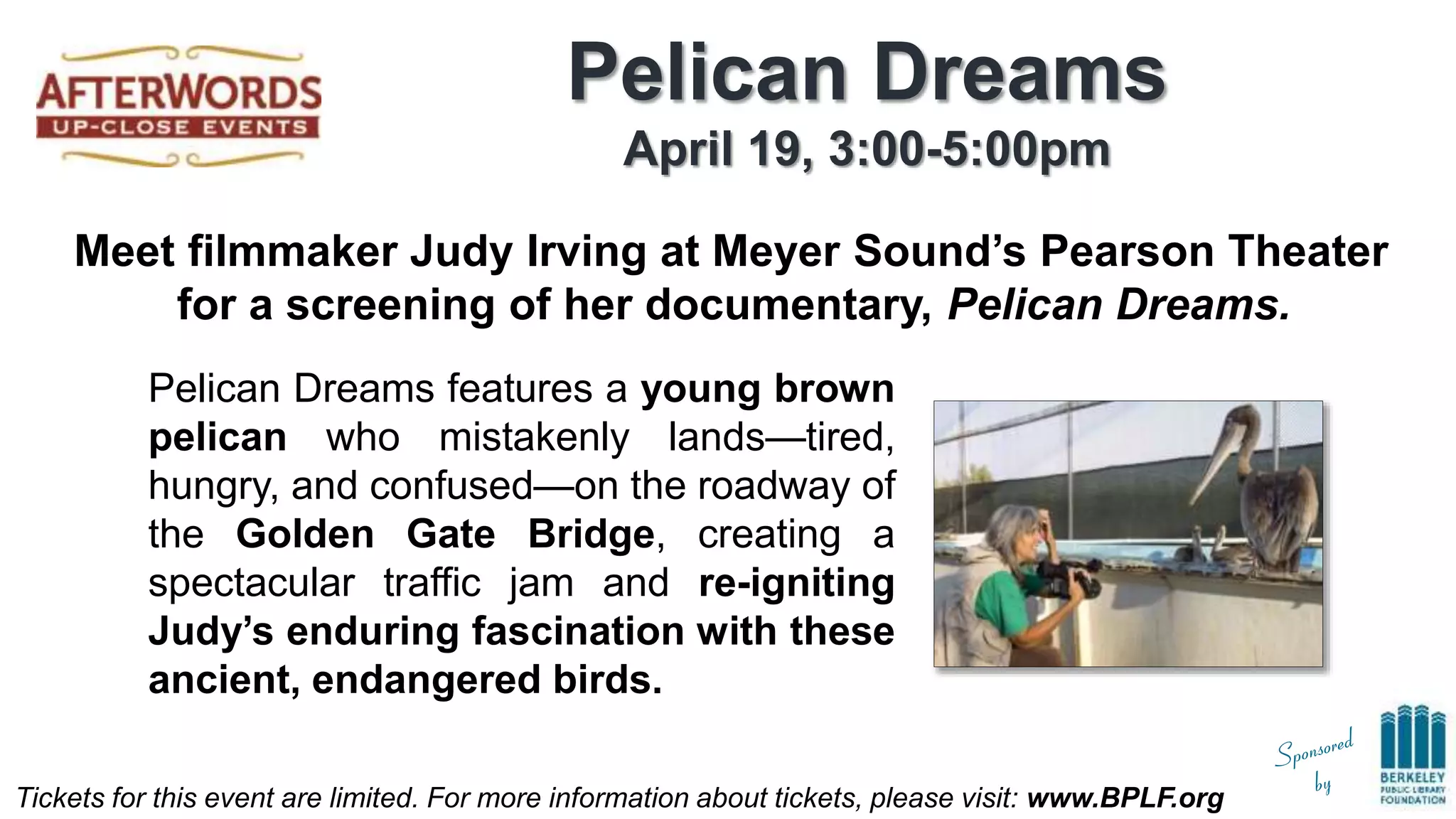 Tickets for this event are limited. For more information about tickets, please visit: www.BPLF.org
Pelican Dreams
April 19, 3:00-5:00pm
Meet filmmaker Judy Irving at Meyer Sound’s Pearson Theater
for a screening of her documentary, Pelican Dreams.
Pelican Dreams features a young brown
pelican who mistakenly lands—tired,
hungry, and confused—on the roadway of
the Golden Gate Bridge, creating a
spectacular traffic jam and re-igniting
Judy’s enduring fascination with these
ancient, endangered birds.
 
