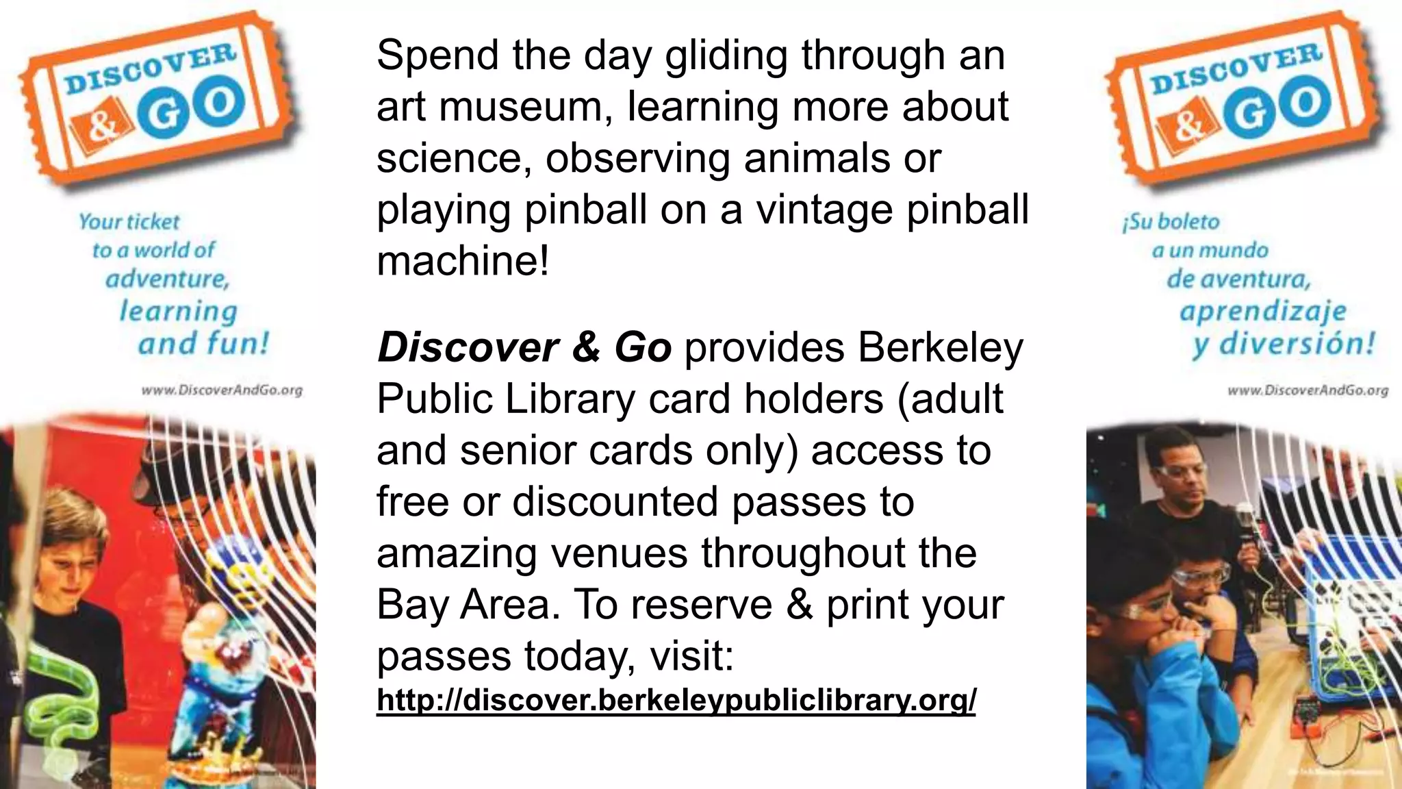 Spend the day gliding through an
art museum, learning more about
science, observing animals or
playing pinball on a vintage pinball
machine!
Discover & Go provides Berkeley
Public Library card holders (adult
and senior cards only) access to
free or discounted passes to
amazing venues throughout the
Bay Area. To reserve & print your
passes today, visit:
http://discover.berkeleypubliclibrary.org/
 