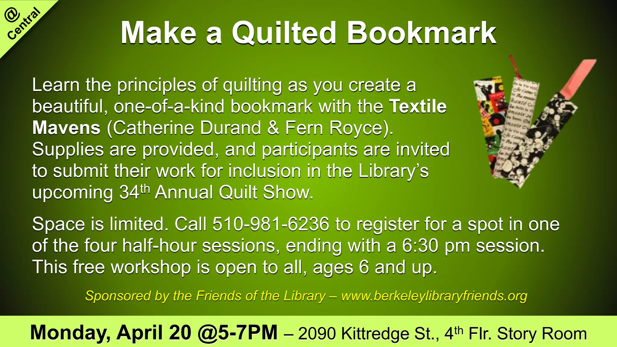 Make a Quilted Bookmark
Learn the principles of quilting as you create a
beautiful, one-of-a-kind bookmark with the Textile
Mavens (Catherine Durand & Fern Royce).
Supplies are provided, and participants are invited
to submit their work for inclusion in the Library’s
upcoming 34th Annual Quilt Show.
Space is limited. Call 510-981-6236 to register for a spot in one
of the four half-hour sessions, ending with a 6:30 pm session.
This free workshop is open to all, ages 6 and up.
Sponsored by the Friends of the Library – www.berkeleylibraryfriends.org
Monday, April 20 @5-7PM – 2090 Kittredge St., 4th Flr. Story Room
 