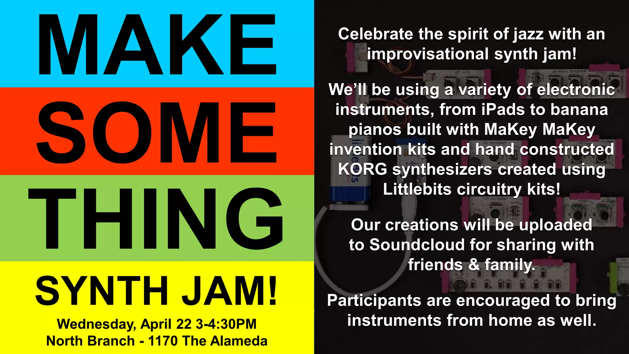 This event made possible by a generous gift from the Pace Trust, in support of the North Branch of the Berkeley Public Library.
Celebrate the spirit of jazz with an
improvisational synth jam!
We’ll be using a variety of electronic
instruments, from iPads to banana
pianos built with MaKey MaKey
invention kits and hand constructed
KORG synthesizers created using
Littlebits circuitry kits!
Our creations will be uploaded
to Soundcloud for sharing with
friends & family.
Participants are encouraged to bring
instruments from home as well.
THING
MAKE
SOME
SYNTH JAM!
Wednesday, April 22 3-4:30PM
North Branch - 1170 The Alameda
 