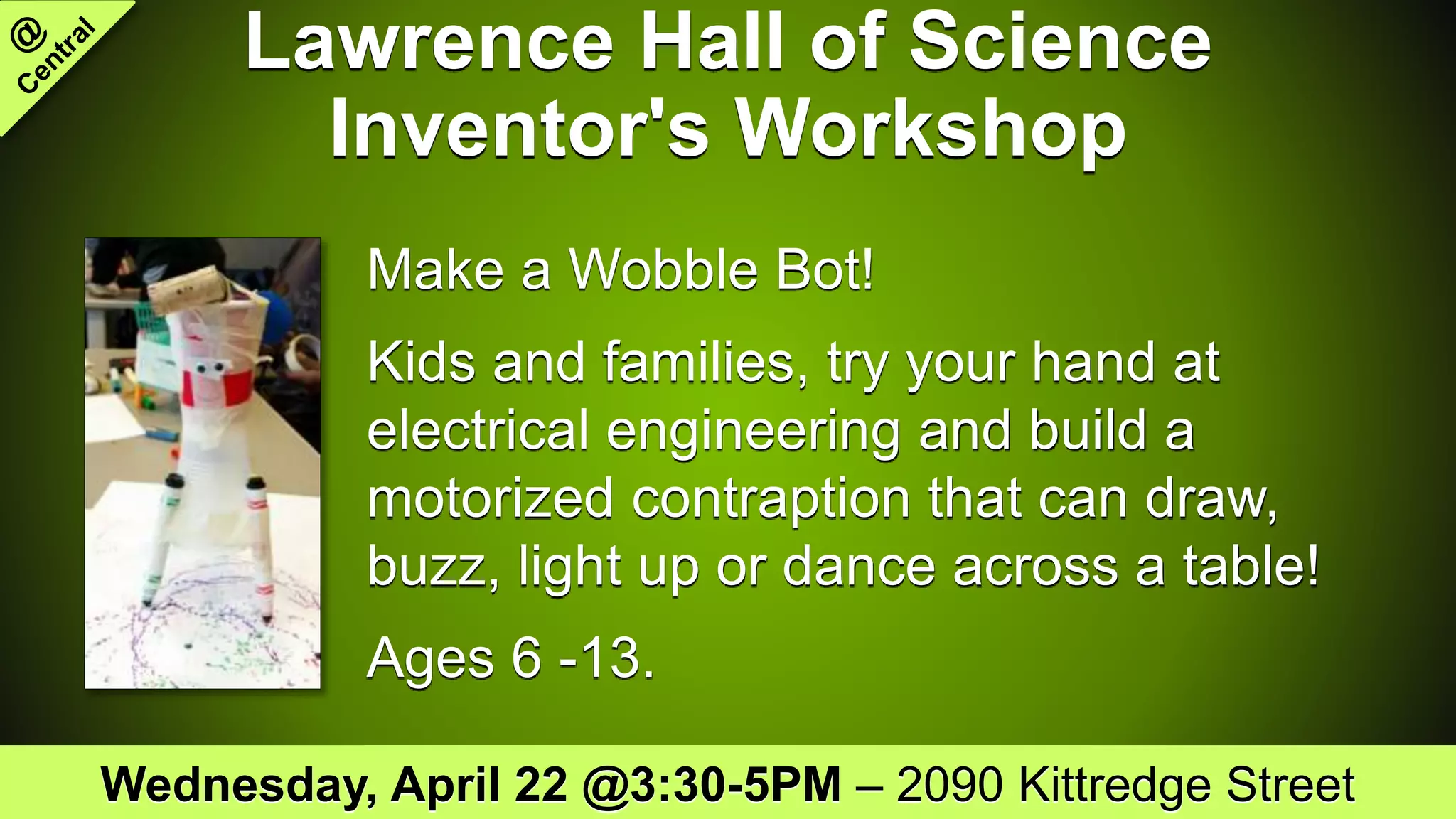 Lawrence Hall of Science
Inventor's Workshop
Make a Wobble Bot!
Kids and families, try your hand at
electrical engineering and build a
motorized contraption that can draw,
buzz, light up or dance across a table!
Ages 6 -13.
Wednesday, April 22 @3:30-5PM – 2090 Kittredge Street
 