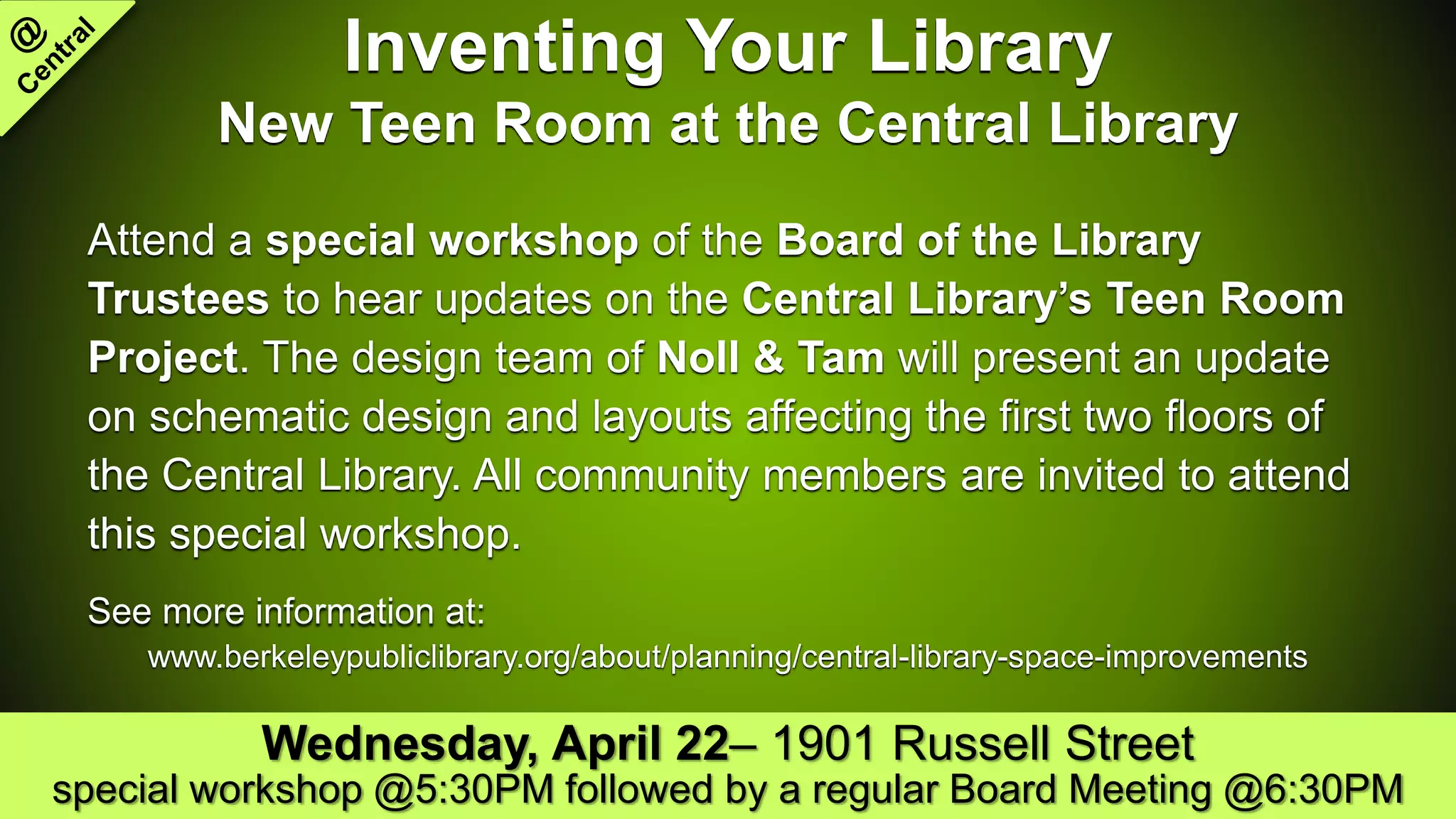 Inventing Your Library
New Teen Room at the Central Library
Attend a special workshop of the Board of the Library
Trustees to hear updates on the Central Library’s Teen Room
Project. The design team of Noll & Tam will present an update
on schematic design and layouts affecting the first two floors of
the Central Library. All community members are invited to attend
this special workshop.
See more information at:
www.berkeleypubliclibrary.org/about/planning/central-library-space-improvements
Wednesday, April 22– 1901 Russell Street
special workshop @5:30PM followed by a regular Board Meeting @6:30PM
 